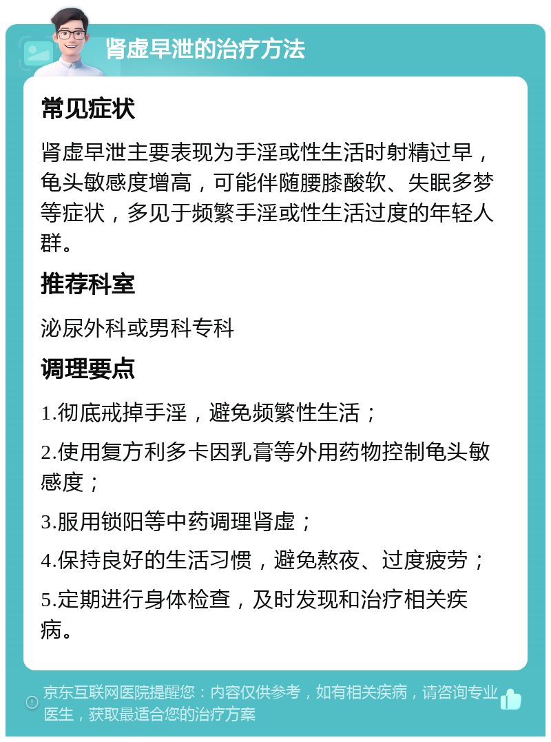 肾虚早泄的治疗方法 常见症状 肾虚早泄主要表现为手淫或性生活时射精过早，龟头敏感度增高，可能伴随腰膝酸软、失眠多梦等症状，多见于频繁手淫或性生活过度的年轻人群。 推荐科室 泌尿外科或男科专科 调理要点 1.彻底戒掉手淫，避免频繁性生活； 2.使用复方利多卡因乳膏等外用药物控制龟头敏感度； 3.服用锁阳等中药调理肾虚； 4.保持良好的生活习惯，避免熬夜、过度疲劳； 5.定期进行身体检查，及时发现和治疗相关疾病。