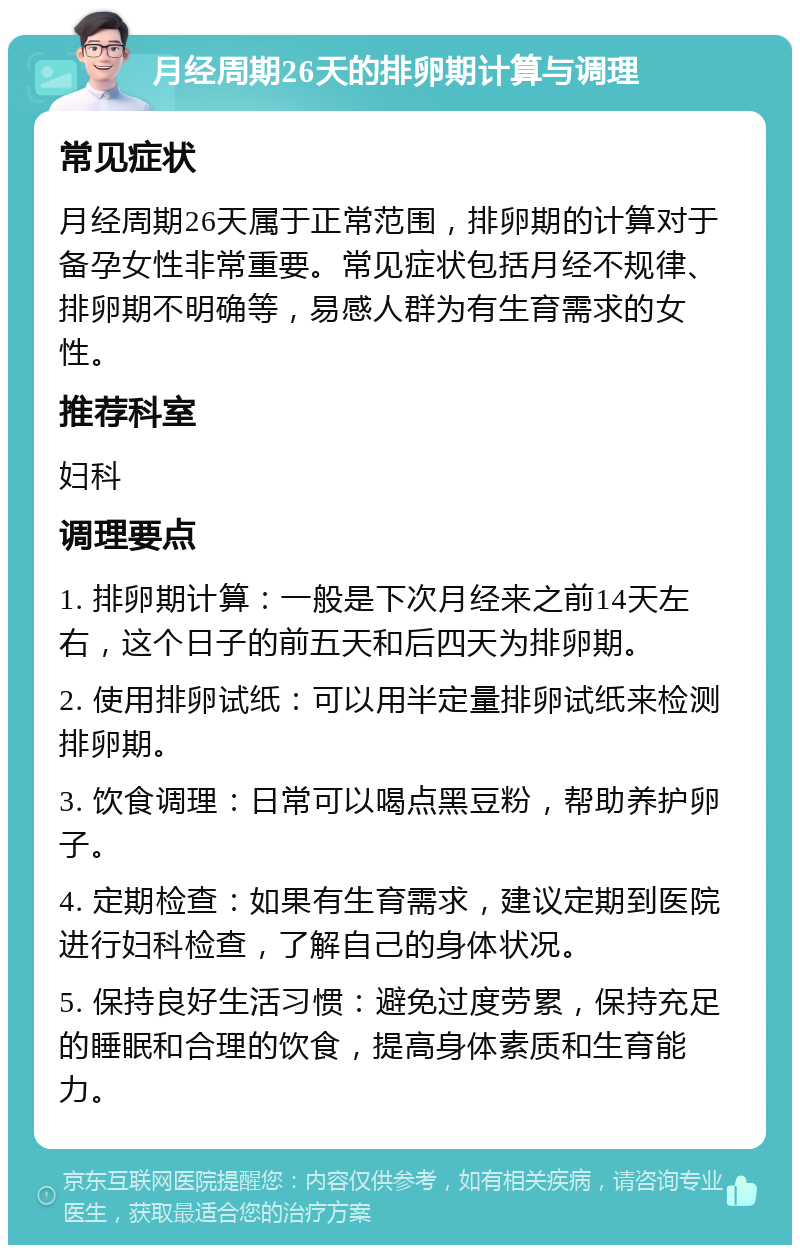 月经周期26天的排卵期计算与调理 常见症状 月经周期26天属于正常范围，排卵期的计算对于备孕女性非常重要。常见症状包括月经不规律、排卵期不明确等，易感人群为有生育需求的女性。 推荐科室 妇科 调理要点 1. 排卵期计算：一般是下次月经来之前14天左右，这个日子的前五天和后四天为排卵期。 2. 使用排卵试纸：可以用半定量排卵试纸来检测排卵期。 3. 饮食调理：日常可以喝点黑豆粉，帮助养护卵子。 4. 定期检查：如果有生育需求，建议定期到医院进行妇科检查，了解自己的身体状况。 5. 保持良好生活习惯：避免过度劳累，保持充足的睡眠和合理的饮食，提高身体素质和生育能力。