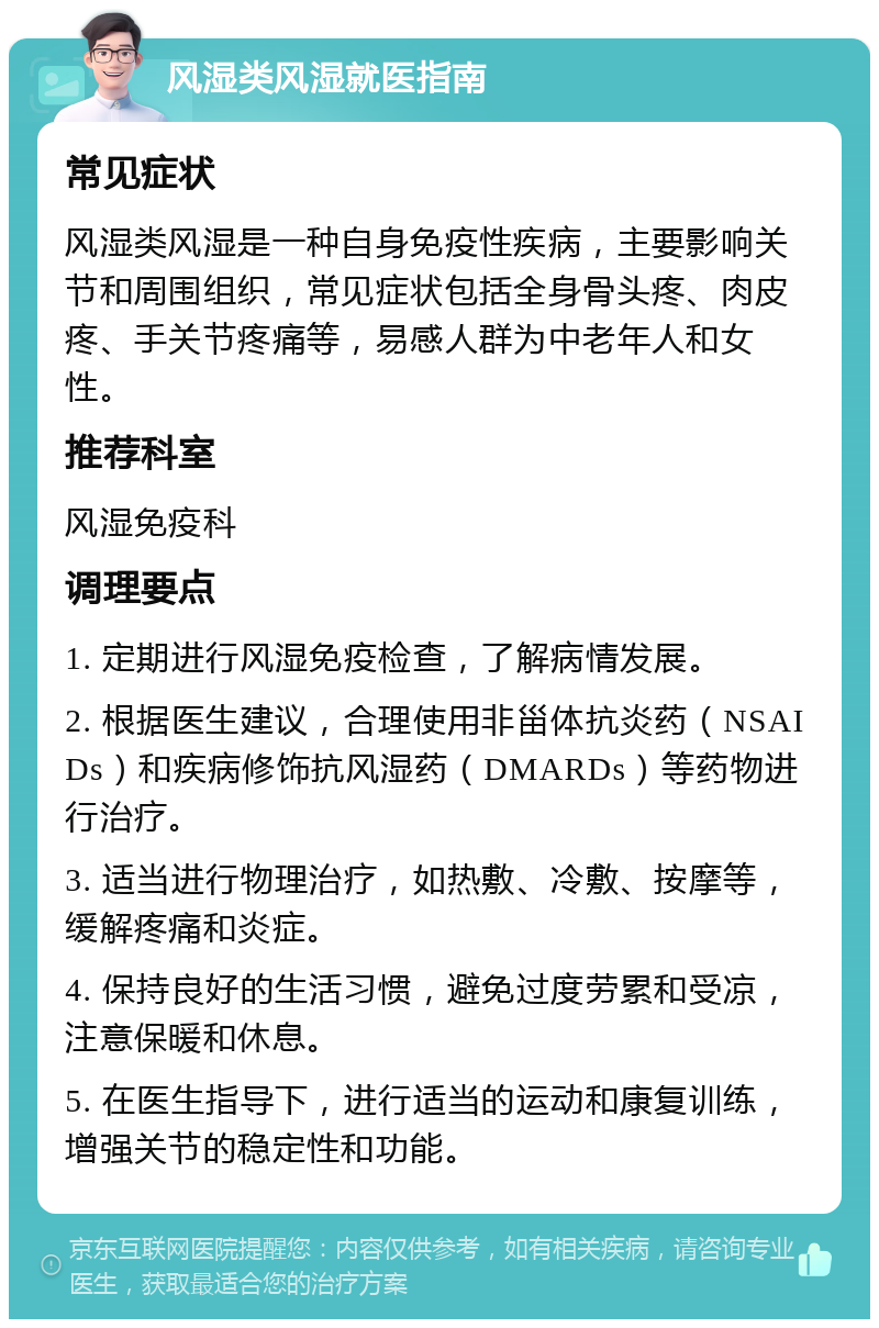 风湿类风湿就医指南 常见症状 风湿类风湿是一种自身免疫性疾病，主要影响关节和周围组织，常见症状包括全身骨头疼、肉皮疼、手关节疼痛等，易感人群为中老年人和女性。 推荐科室 风湿免疫科 调理要点 1. 定期进行风湿免疫检查，了解病情发展。 2. 根据医生建议，合理使用非甾体抗炎药（NSAIDs）和疾病修饰抗风湿药（DMARDs）等药物进行治疗。 3. 适当进行物理治疗，如热敷、冷敷、按摩等，缓解疼痛和炎症。 4. 保持良好的生活习惯，避免过度劳累和受凉，注意保暖和休息。 5. 在医生指导下，进行适当的运动和康复训练，增强关节的稳定性和功能。