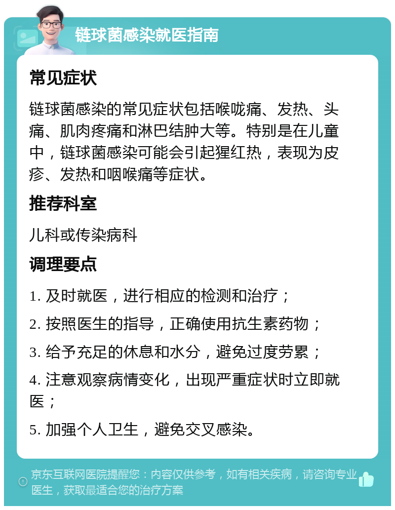 链球菌感染就医指南 常见症状 链球菌感染的常见症状包括喉咙痛、发热、头痛、肌肉疼痛和淋巴结肿大等。特别是在儿童中，链球菌感染可能会引起猩红热，表现为皮疹、发热和咽喉痛等症状。 推荐科室 儿科或传染病科 调理要点 1. 及时就医，进行相应的检测和治疗； 2. 按照医生的指导，正确使用抗生素药物； 3. 给予充足的休息和水分，避免过度劳累； 4. 注意观察病情变化，出现严重症状时立即就医； 5. 加强个人卫生，避免交叉感染。