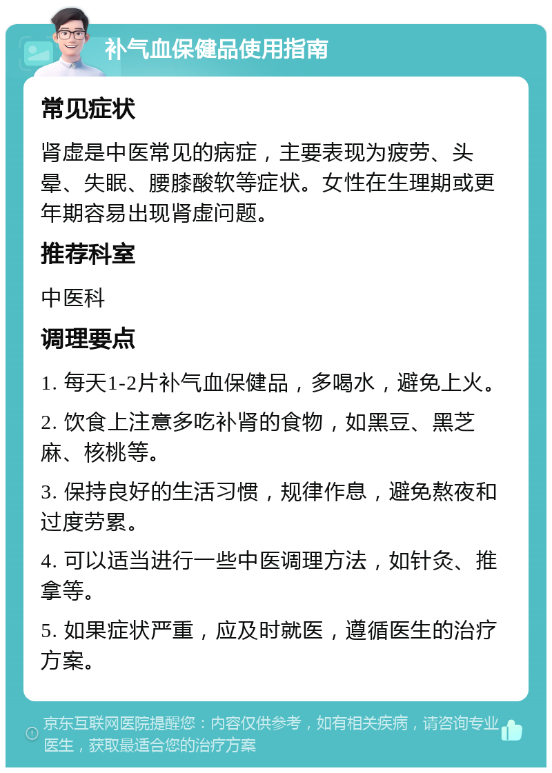 补气血保健品使用指南 常见症状 肾虚是中医常见的病症，主要表现为疲劳、头晕、失眠、腰膝酸软等症状。女性在生理期或更年期容易出现肾虚问题。 推荐科室 中医科 调理要点 1. 每天1-2片补气血保健品，多喝水，避免上火。 2. 饮食上注意多吃补肾的食物，如黑豆、黑芝麻、核桃等。 3. 保持良好的生活习惯，规律作息，避免熬夜和过度劳累。 4. 可以适当进行一些中医调理方法，如针灸、推拿等。 5. 如果症状严重，应及时就医，遵循医生的治疗方案。