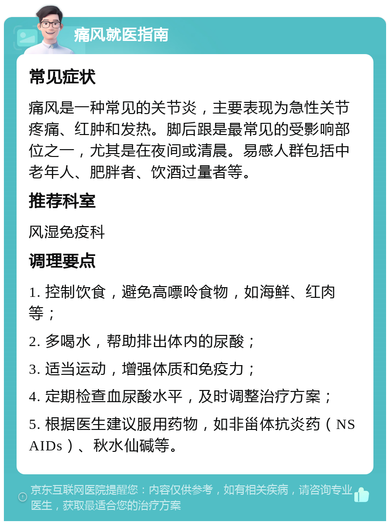 痛风就医指南 常见症状 痛风是一种常见的关节炎，主要表现为急性关节疼痛、红肿和发热。脚后跟是最常见的受影响部位之一，尤其是在夜间或清晨。易感人群包括中老年人、肥胖者、饮酒过量者等。 推荐科室 风湿免疫科 调理要点 1. 控制饮食，避免高嘌呤食物，如海鲜、红肉等； 2. 多喝水，帮助排出体内的尿酸； 3. 适当运动，增强体质和免疫力； 4. 定期检查血尿酸水平，及时调整治疗方案； 5. 根据医生建议服用药物，如非甾体抗炎药（NSAIDs）、秋水仙碱等。