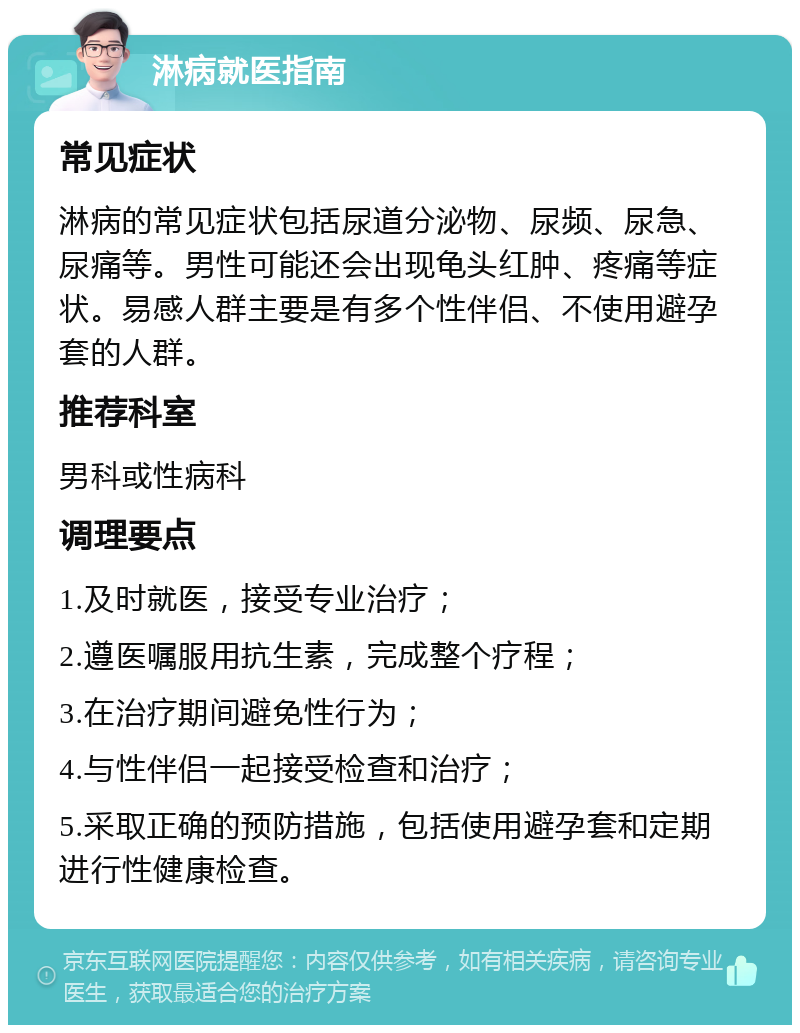 淋病就医指南 常见症状 淋病的常见症状包括尿道分泌物、尿频、尿急、尿痛等。男性可能还会出现龟头红肿、疼痛等症状。易感人群主要是有多个性伴侣、不使用避孕套的人群。 推荐科室 男科或性病科 调理要点 1.及时就医，接受专业治疗； 2.遵医嘱服用抗生素，完成整个疗程； 3.在治疗期间避免性行为； 4.与性伴侣一起接受检查和治疗； 5.采取正确的预防措施，包括使用避孕套和定期进行性健康检查。