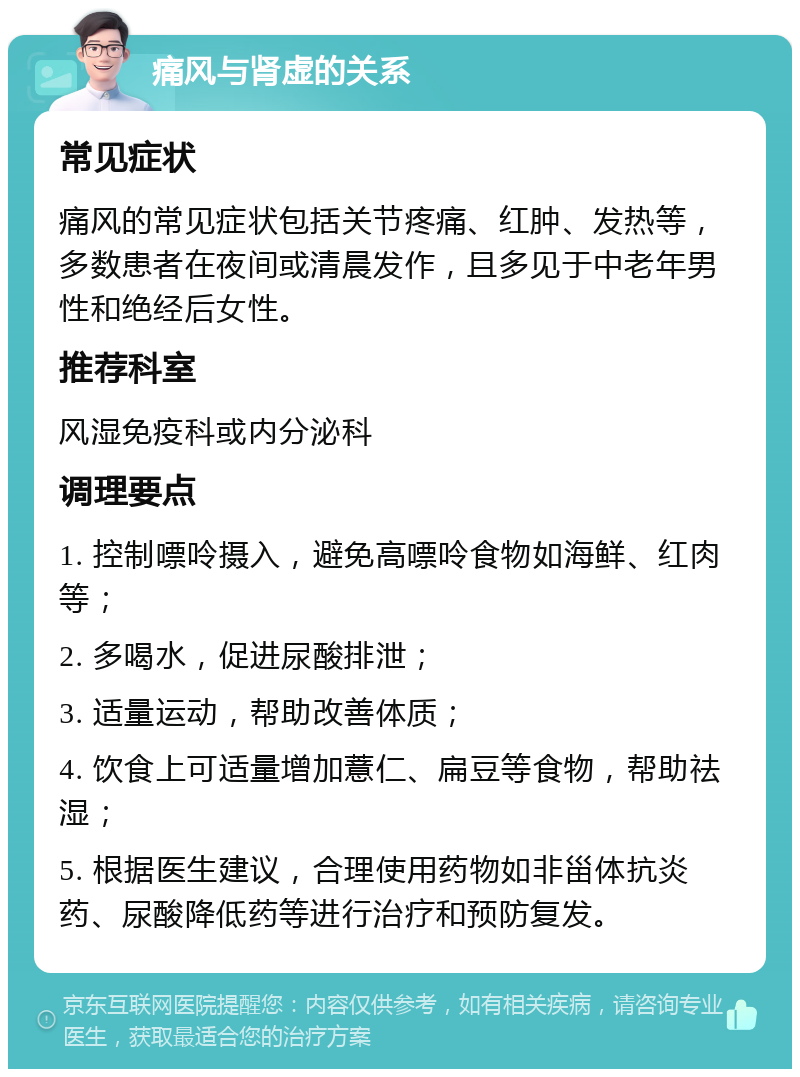 痛风与肾虚的关系 常见症状 痛风的常见症状包括关节疼痛、红肿、发热等，多数患者在夜间或清晨发作，且多见于中老年男性和绝经后女性。 推荐科室 风湿免疫科或内分泌科 调理要点 1. 控制嘌呤摄入，避免高嘌呤食物如海鲜、红肉等； 2. 多喝水，促进尿酸排泄； 3. 适量运动，帮助改善体质； 4. 饮食上可适量增加薏仁、扁豆等食物，帮助祛湿； 5. 根据医生建议，合理使用药物如非甾体抗炎药、尿酸降低药等进行治疗和预防复发。