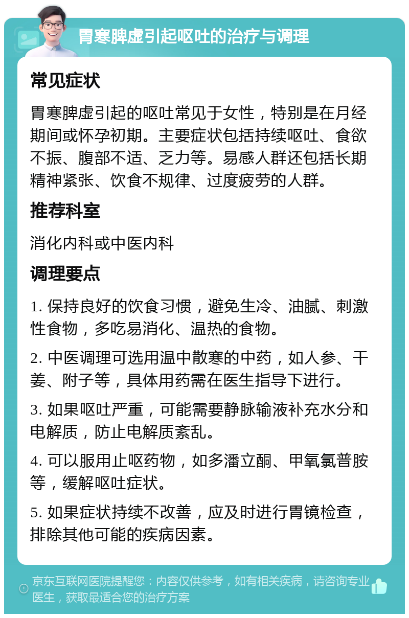 胃寒脾虚引起呕吐的治疗与调理 常见症状 胃寒脾虚引起的呕吐常见于女性，特别是在月经期间或怀孕初期。主要症状包括持续呕吐、食欲不振、腹部不适、乏力等。易感人群还包括长期精神紧张、饮食不规律、过度疲劳的人群。 推荐科室 消化内科或中医内科 调理要点 1. 保持良好的饮食习惯，避免生冷、油腻、刺激性食物，多吃易消化、温热的食物。 2. 中医调理可选用温中散寒的中药，如人参、干姜、附子等，具体用药需在医生指导下进行。 3. 如果呕吐严重，可能需要静脉输液补充水分和电解质，防止电解质紊乱。 4. 可以服用止呕药物，如多潘立酮、甲氧氯普胺等，缓解呕吐症状。 5. 如果症状持续不改善，应及时进行胃镜检查，排除其他可能的疾病因素。