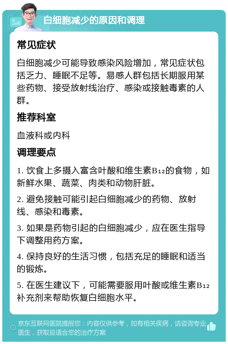 白细胞减少的原因和调理 常见症状 白细胞减少可能导致感染风险增加，常见症状包括乏力、睡眠不足等。易感人群包括长期服用某些药物、接受放射线治疗、感染或接触毒素的人群。 推荐科室 血液科或内科 调理要点 1. 饮食上多摄入富含叶酸和维生素B₁₂的食物，如新鲜水果、蔬菜、肉类和动物肝脏。 2. 避免接触可能引起白细胞减少的药物、放射线、感染和毒素。 3. 如果是药物引起的白细胞减少，应在医生指导下调整用药方案。 4. 保持良好的生活习惯，包括充足的睡眠和适当的锻炼。 5. 在医生建议下，可能需要服用叶酸或维生素B₁₂补充剂来帮助恢复白细胞水平。