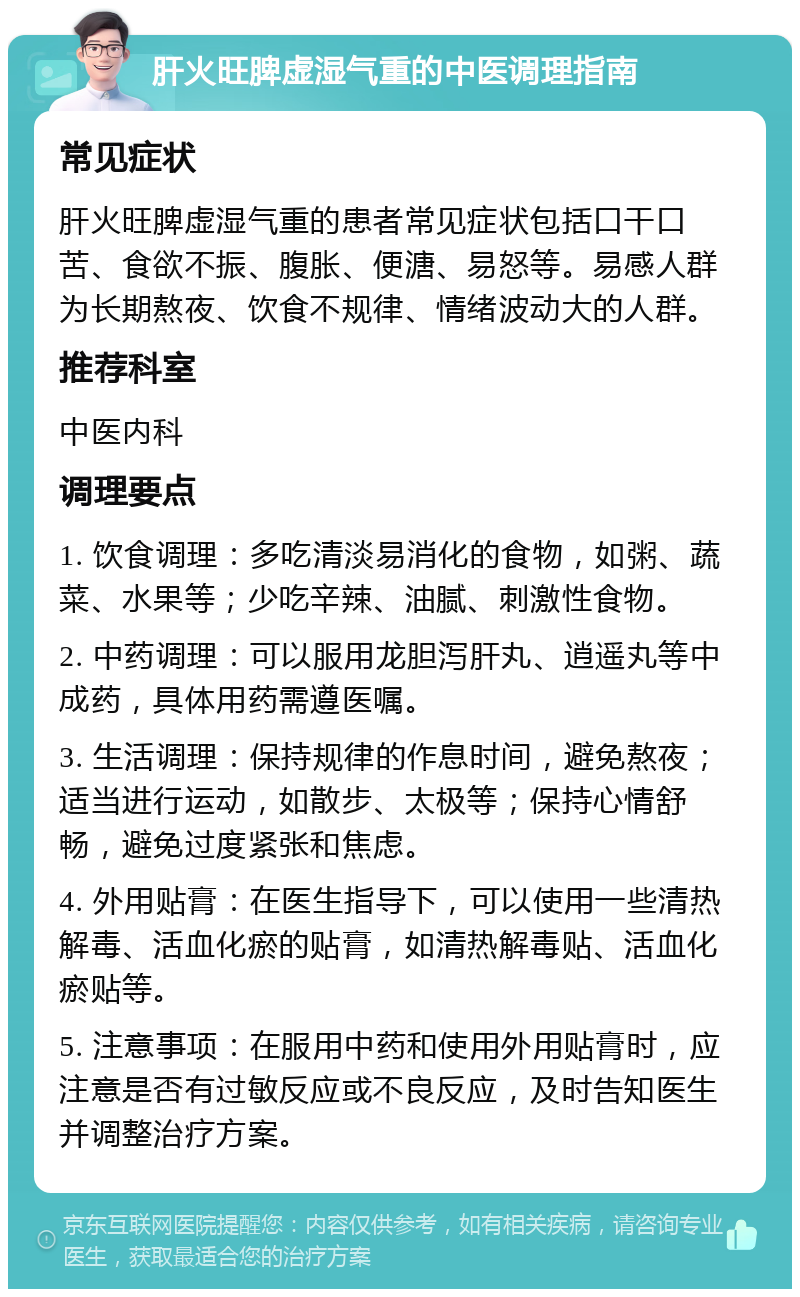 肝火旺脾虚湿气重的中医调理指南 常见症状 肝火旺脾虚湿气重的患者常见症状包括口干口苦、食欲不振、腹胀、便溏、易怒等。易感人群为长期熬夜、饮食不规律、情绪波动大的人群。 推荐科室 中医内科 调理要点 1. 饮食调理：多吃清淡易消化的食物，如粥、蔬菜、水果等；少吃辛辣、油腻、刺激性食物。 2. 中药调理：可以服用龙胆泻肝丸、逍遥丸等中成药，具体用药需遵医嘱。 3. 生活调理：保持规律的作息时间，避免熬夜；适当进行运动，如散步、太极等；保持心情舒畅，避免过度紧张和焦虑。 4. 外用贴膏：在医生指导下，可以使用一些清热解毒、活血化瘀的贴膏，如清热解毒贴、活血化瘀贴等。 5. 注意事项：在服用中药和使用外用贴膏时，应注意是否有过敏反应或不良反应，及时告知医生并调整治疗方案。