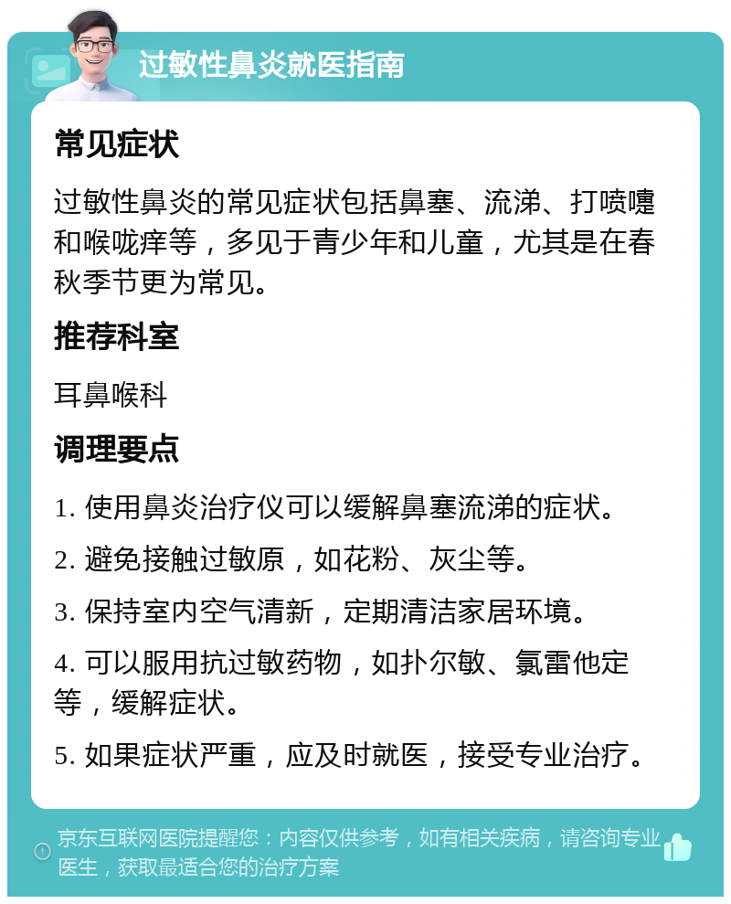 过敏性鼻炎就医指南 常见症状 过敏性鼻炎的常见症状包括鼻塞、流涕、打喷嚏和喉咙痒等，多见于青少年和儿童，尤其是在春秋季节更为常见。 推荐科室 耳鼻喉科 调理要点 1. 使用鼻炎治疗仪可以缓解鼻塞流涕的症状。 2. 避免接触过敏原，如花粉、灰尘等。 3. 保持室内空气清新，定期清洁家居环境。 4. 可以服用抗过敏药物，如扑尔敏、氯雷他定等，缓解症状。 5. 如果症状严重，应及时就医，接受专业治疗。