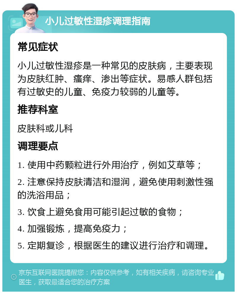 小儿过敏性湿疹调理指南 常见症状 小儿过敏性湿疹是一种常见的皮肤病，主要表现为皮肤红肿、瘙痒、渗出等症状。易感人群包括有过敏史的儿童、免疫力较弱的儿童等。 推荐科室 皮肤科或儿科 调理要点 1. 使用中药颗粒进行外用治疗，例如艾草等； 2. 注意保持皮肤清洁和湿润，避免使用刺激性强的洗浴用品； 3. 饮食上避免食用可能引起过敏的食物； 4. 加强锻炼，提高免疫力； 5. 定期复诊，根据医生的建议进行治疗和调理。