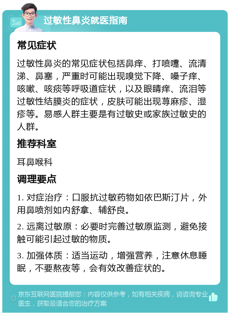 过敏性鼻炎就医指南 常见症状 过敏性鼻炎的常见症状包括鼻痒、打喷嚏、流清涕、鼻塞，严重时可能出现嗅觉下降、嗓子痒、咳嗽、咳痰等呼吸道症状，以及眼睛痒、流泪等过敏性结膜炎的症状，皮肤可能出现荨麻疹、湿疹等。易感人群主要是有过敏史或家族过敏史的人群。 推荐科室 耳鼻喉科 调理要点 1. 对症治疗：口服抗过敏药物如依巴斯汀片，外用鼻喷剂如内舒拿、辅舒良。 2. 远离过敏原：必要时完善过敏原监测，避免接触可能引起过敏的物质。 3. 加强体质：适当运动，增强营养，注意休息睡眠，不要熬夜等，会有效改善症状的。