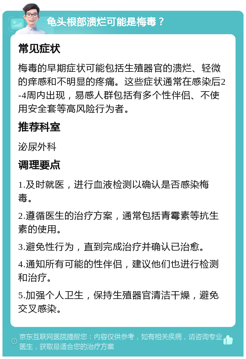 龟头根部溃烂可能是梅毒？ 常见症状 梅毒的早期症状可能包括生殖器官的溃烂、轻微的痒感和不明显的疼痛。这些症状通常在感染后2-4周内出现，易感人群包括有多个性伴侣、不使用安全套等高风险行为者。 推荐科室 泌尿外科 调理要点 1.及时就医，进行血液检测以确认是否感染梅毒。 2.遵循医生的治疗方案，通常包括青霉素等抗生素的使用。 3.避免性行为，直到完成治疗并确认已治愈。 4.通知所有可能的性伴侣，建议他们也进行检测和治疗。 5.加强个人卫生，保持生殖器官清洁干燥，避免交叉感染。