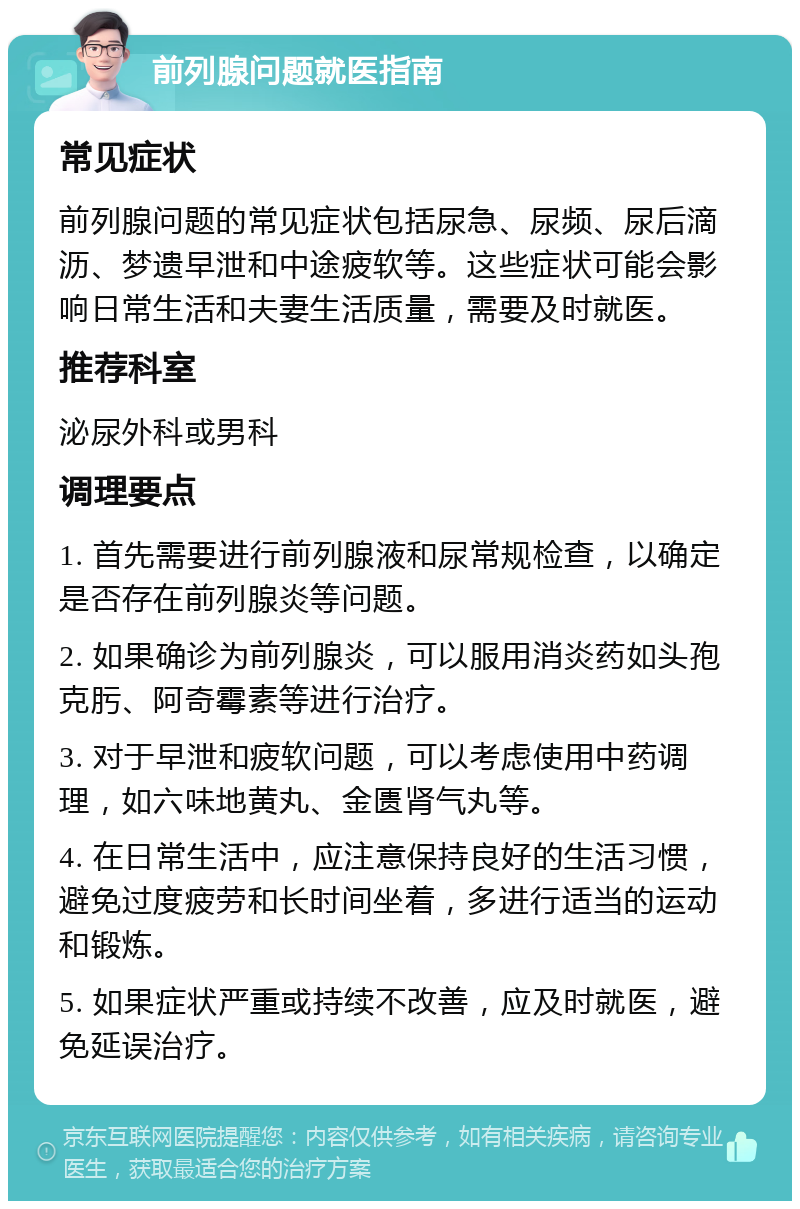 前列腺问题就医指南 常见症状 前列腺问题的常见症状包括尿急、尿频、尿后滴沥、梦遗早泄和中途疲软等。这些症状可能会影响日常生活和夫妻生活质量，需要及时就医。 推荐科室 泌尿外科或男科 调理要点 1. 首先需要进行前列腺液和尿常规检查，以确定是否存在前列腺炎等问题。 2. 如果确诊为前列腺炎，可以服用消炎药如头孢克肟、阿奇霉素等进行治疗。 3. 对于早泄和疲软问题，可以考虑使用中药调理，如六味地黄丸、金匮肾气丸等。 4. 在日常生活中，应注意保持良好的生活习惯，避免过度疲劳和长时间坐着，多进行适当的运动和锻炼。 5. 如果症状严重或持续不改善，应及时就医，避免延误治疗。