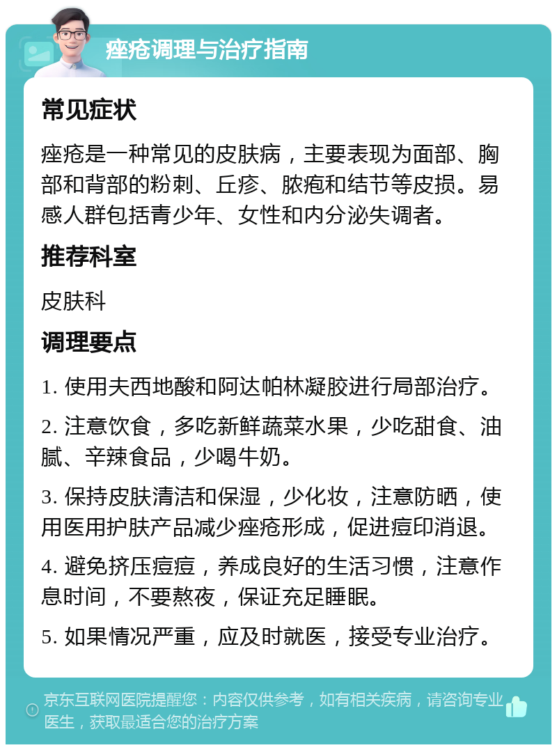 痤疮调理与治疗指南 常见症状 痤疮是一种常见的皮肤病，主要表现为面部、胸部和背部的粉刺、丘疹、脓疱和结节等皮损。易感人群包括青少年、女性和内分泌失调者。 推荐科室 皮肤科 调理要点 1. 使用夫西地酸和阿达帕林凝胶进行局部治疗。 2. 注意饮食，多吃新鲜蔬菜水果，少吃甜食、油腻、辛辣食品，少喝牛奶。 3. 保持皮肤清洁和保湿，少化妆，注意防晒，使用医用护肤产品减少痤疮形成，促进痘印消退。 4. 避免挤压痘痘，养成良好的生活习惯，注意作息时间，不要熬夜，保证充足睡眠。 5. 如果情况严重，应及时就医，接受专业治疗。