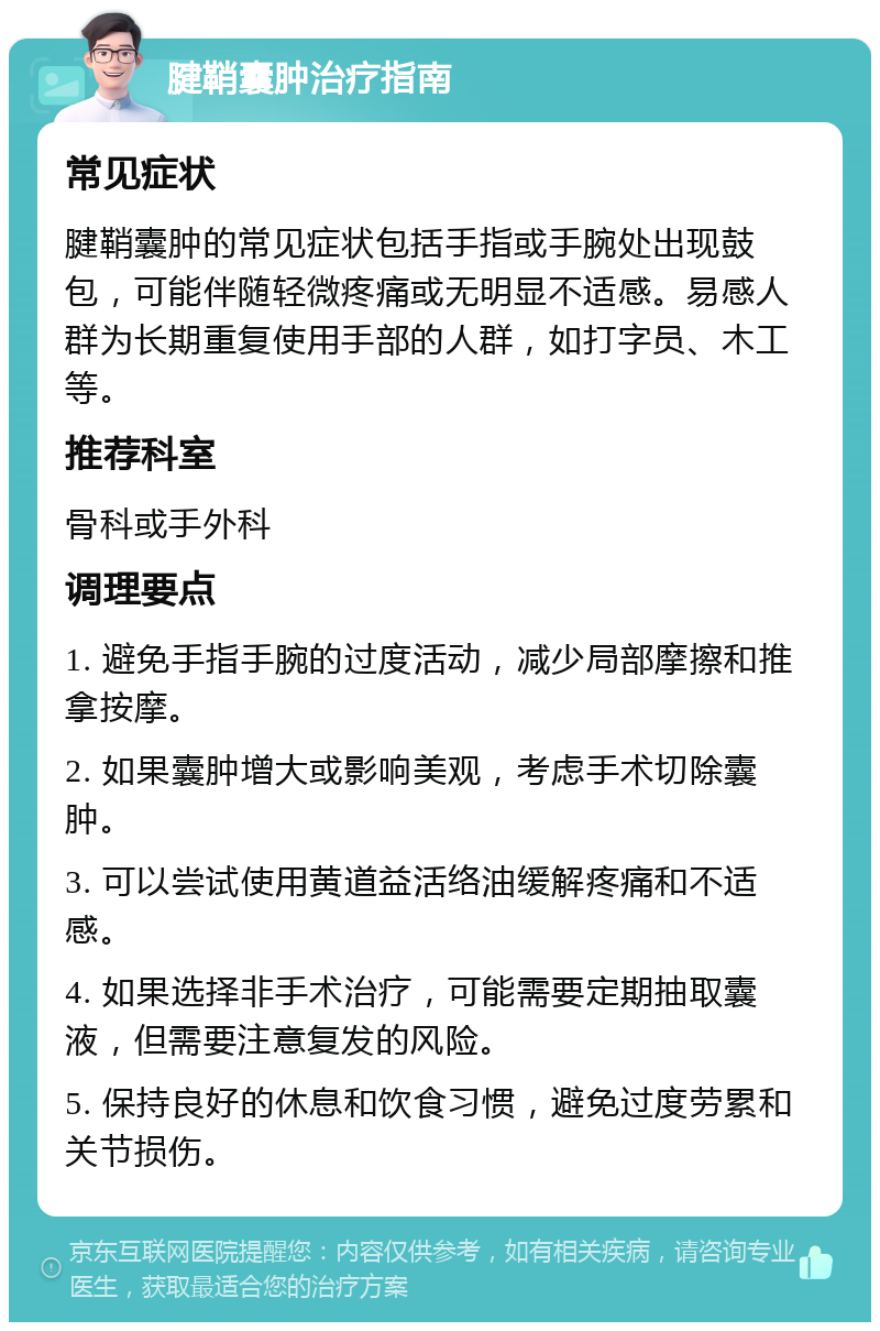 腱鞘囊肿治疗指南 常见症状 腱鞘囊肿的常见症状包括手指或手腕处出现鼓包，可能伴随轻微疼痛或无明显不适感。易感人群为长期重复使用手部的人群，如打字员、木工等。 推荐科室 骨科或手外科 调理要点 1. 避免手指手腕的过度活动，减少局部摩擦和推拿按摩。 2. 如果囊肿增大或影响美观，考虑手术切除囊肿。 3. 可以尝试使用黄道益活络油缓解疼痛和不适感。 4. 如果选择非手术治疗，可能需要定期抽取囊液，但需要注意复发的风险。 5. 保持良好的休息和饮食习惯，避免过度劳累和关节损伤。