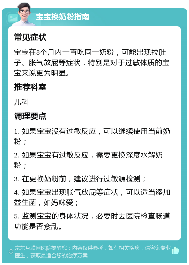 宝宝换奶粉指南 常见症状 宝宝在8个月内一直吃同一奶粉，可能出现拉肚子、胀气放屁等症状，特别是对于过敏体质的宝宝来说更为明显。 推荐科室 儿科 调理要点 1. 如果宝宝没有过敏反应，可以继续使用当前奶粉； 2. 如果宝宝有过敏反应，需要更换深度水解奶粉； 3. 在更换奶粉前，建议进行过敏源检测； 4. 如果宝宝出现胀气放屁等症状，可以适当添加益生菌，如妈咪爱； 5. 监测宝宝的身体状况，必要时去医院检查肠道功能是否紊乱。