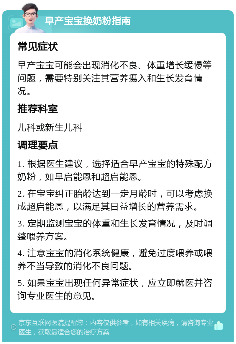 早产宝宝换奶粉指南 常见症状 早产宝宝可能会出现消化不良、体重增长缓慢等问题，需要特别关注其营养摄入和生长发育情况。 推荐科室 儿科或新生儿科 调理要点 1. 根据医生建议，选择适合早产宝宝的特殊配方奶粉，如早启能恩和超启能恩。 2. 在宝宝纠正胎龄达到一定月龄时，可以考虑换成超启能恩，以满足其日益增长的营养需求。 3. 定期监测宝宝的体重和生长发育情况，及时调整喂养方案。 4. 注意宝宝的消化系统健康，避免过度喂养或喂养不当导致的消化不良问题。 5. 如果宝宝出现任何异常症状，应立即就医并咨询专业医生的意见。