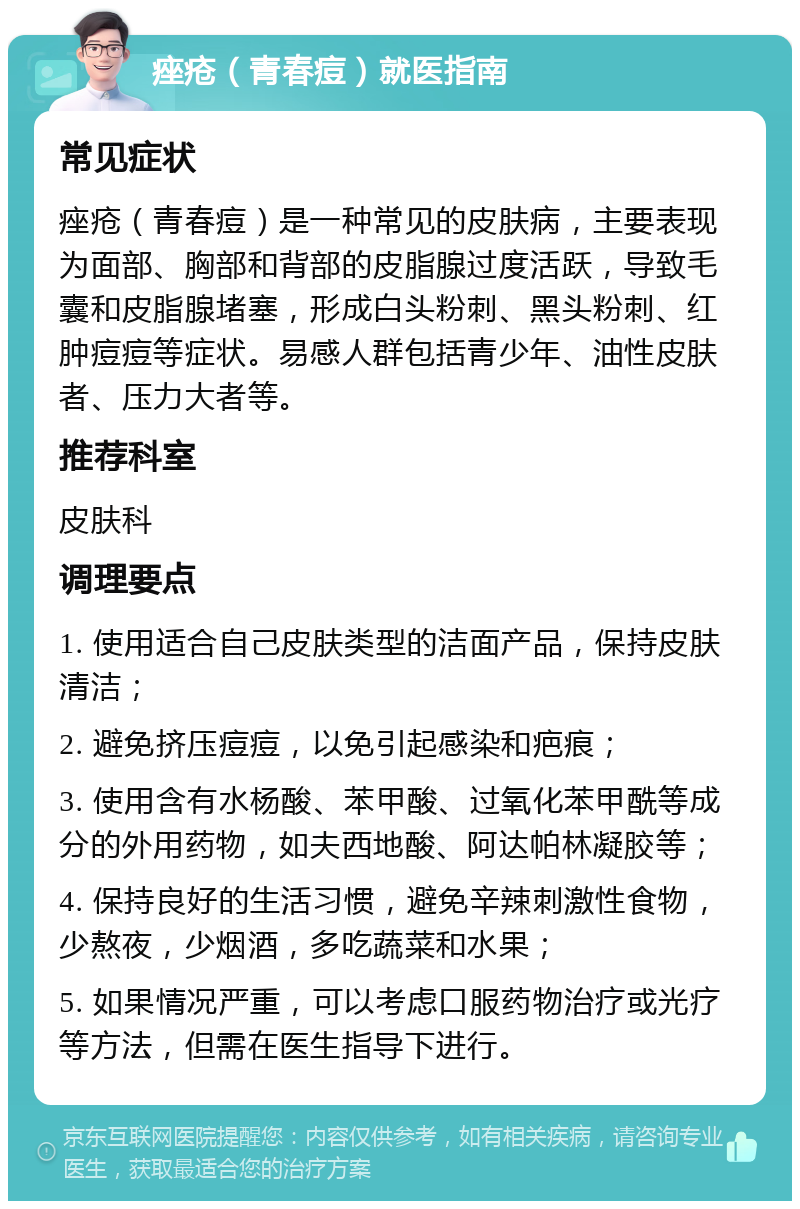 痤疮（青春痘）就医指南 常见症状 痤疮（青春痘）是一种常见的皮肤病，主要表现为面部、胸部和背部的皮脂腺过度活跃，导致毛囊和皮脂腺堵塞，形成白头粉刺、黑头粉刺、红肿痘痘等症状。易感人群包括青少年、油性皮肤者、压力大者等。 推荐科室 皮肤科 调理要点 1. 使用适合自己皮肤类型的洁面产品，保持皮肤清洁； 2. 避免挤压痘痘，以免引起感染和疤痕； 3. 使用含有水杨酸、苯甲酸、过氧化苯甲酰等成分的外用药物，如夫西地酸、阿达帕林凝胶等； 4. 保持良好的生活习惯，避免辛辣刺激性食物，少熬夜，少烟酒，多吃蔬菜和水果； 5. 如果情况严重，可以考虑口服药物治疗或光疗等方法，但需在医生指导下进行。