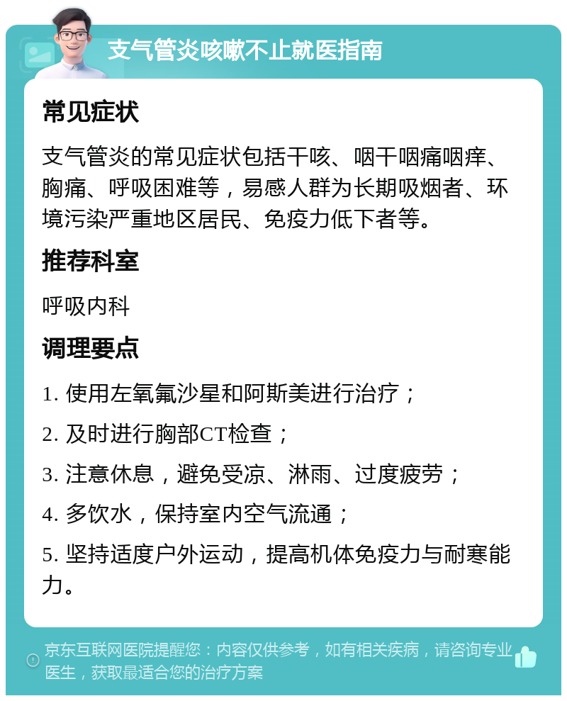 支气管炎咳嗽不止就医指南 常见症状 支气管炎的常见症状包括干咳、咽干咽痛咽痒、胸痛、呼吸困难等，易感人群为长期吸烟者、环境污染严重地区居民、免疫力低下者等。 推荐科室 呼吸内科 调理要点 1. 使用左氧氟沙星和阿斯美进行治疗； 2. 及时进行胸部CT检查； 3. 注意休息，避免受凉、淋雨、过度疲劳； 4. 多饮水，保持室内空气流通； 5. 坚持适度户外运动，提高机体免疫力与耐寒能力。