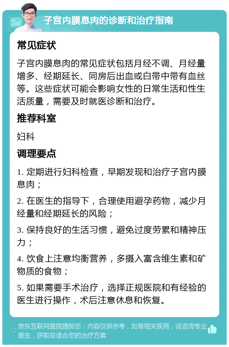 子宫内膜息肉的诊断和治疗指南 常见症状 子宫内膜息肉的常见症状包括月经不调、月经量增多、经期延长、同房后出血或白带中带有血丝等。这些症状可能会影响女性的日常生活和性生活质量，需要及时就医诊断和治疗。 推荐科室 妇科 调理要点 1. 定期进行妇科检查，早期发现和治疗子宫内膜息肉； 2. 在医生的指导下，合理使用避孕药物，减少月经量和经期延长的风险； 3. 保持良好的生活习惯，避免过度劳累和精神压力； 4. 饮食上注意均衡营养，多摄入富含维生素和矿物质的食物； 5. 如果需要手术治疗，选择正规医院和有经验的医生进行操作，术后注意休息和恢复。