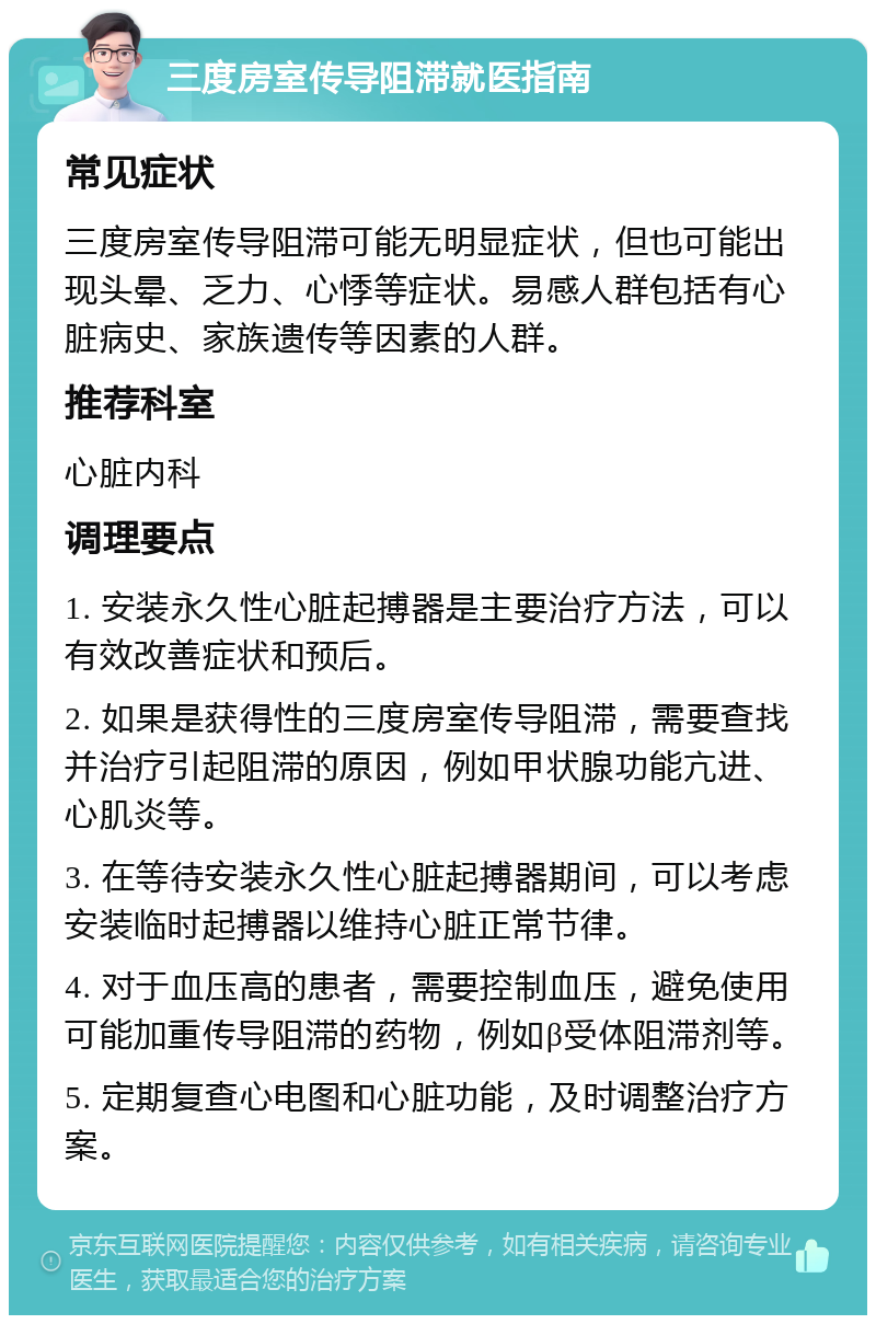 三度房室传导阻滞就医指南 常见症状 三度房室传导阻滞可能无明显症状，但也可能出现头晕、乏力、心悸等症状。易感人群包括有心脏病史、家族遗传等因素的人群。 推荐科室 心脏内科 调理要点 1. 安装永久性心脏起搏器是主要治疗方法，可以有效改善症状和预后。 2. 如果是获得性的三度房室传导阻滞，需要查找并治疗引起阻滞的原因，例如甲状腺功能亢进、心肌炎等。 3. 在等待安装永久性心脏起搏器期间，可以考虑安装临时起搏器以维持心脏正常节律。 4. 对于血压高的患者，需要控制血压，避免使用可能加重传导阻滞的药物，例如β受体阻滞剂等。 5. 定期复查心电图和心脏功能，及时调整治疗方案。