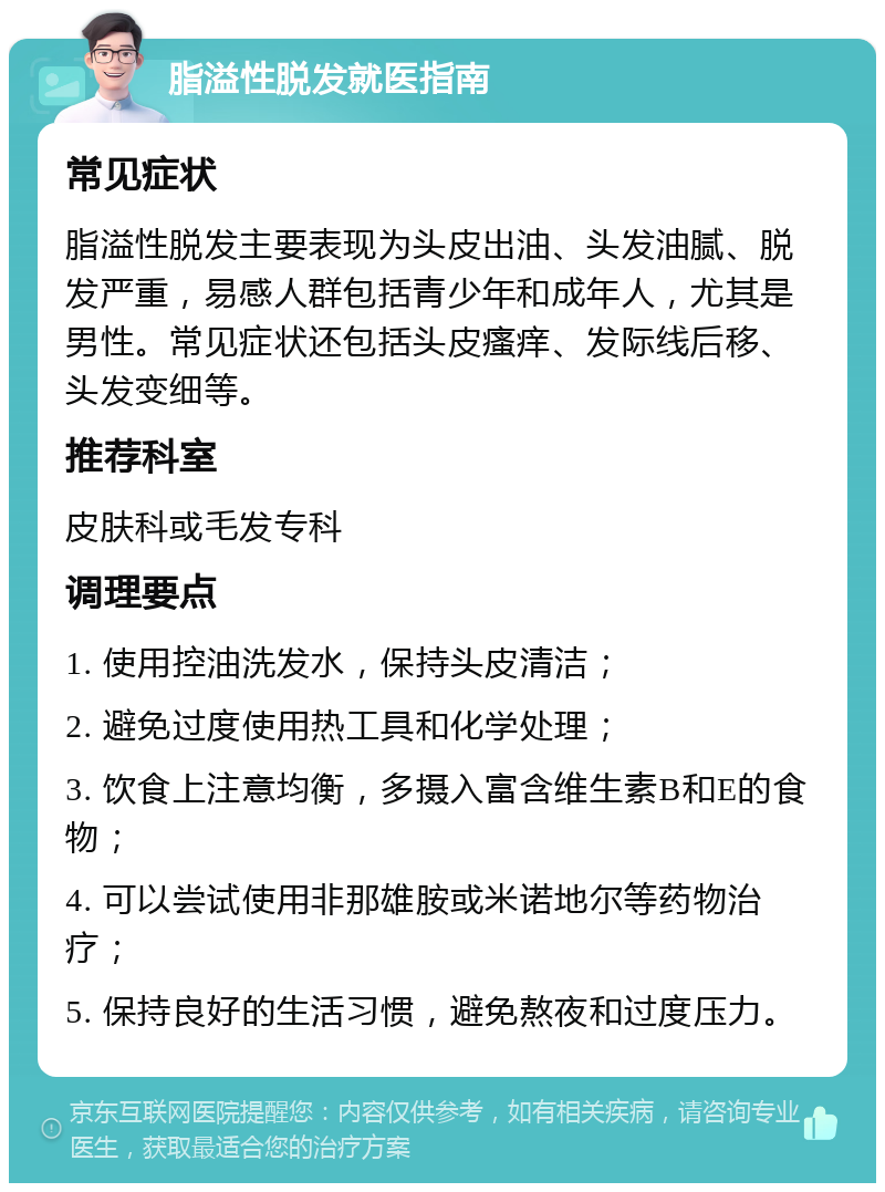 脂溢性脱发就医指南 常见症状 脂溢性脱发主要表现为头皮出油、头发油腻、脱发严重，易感人群包括青少年和成年人，尤其是男性。常见症状还包括头皮瘙痒、发际线后移、头发变细等。 推荐科室 皮肤科或毛发专科 调理要点 1. 使用控油洗发水，保持头皮清洁； 2. 避免过度使用热工具和化学处理； 3. 饮食上注意均衡，多摄入富含维生素B和E的食物； 4. 可以尝试使用非那雄胺或米诺地尔等药物治疗； 5. 保持良好的生活习惯，避免熬夜和过度压力。