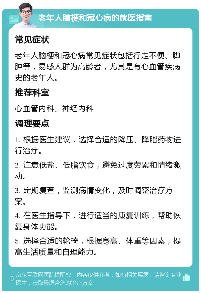 老年人脑梗和冠心病的就医指南 常见症状 老年人脑梗和冠心病常见症状包括行走不便、脚肿等，易感人群为高龄者，尤其是有心血管疾病史的老年人。 推荐科室 心血管内科、神经内科 调理要点 1. 根据医生建议，选择合适的降压、降脂药物进行治疗。 2. 注意低盐、低脂饮食，避免过度劳累和情绪激动。 3. 定期复查，监测病情变化，及时调整治疗方案。 4. 在医生指导下，进行适当的康复训练，帮助恢复身体功能。 5. 选择合适的轮椅，根据身高、体重等因素，提高生活质量和自理能力。