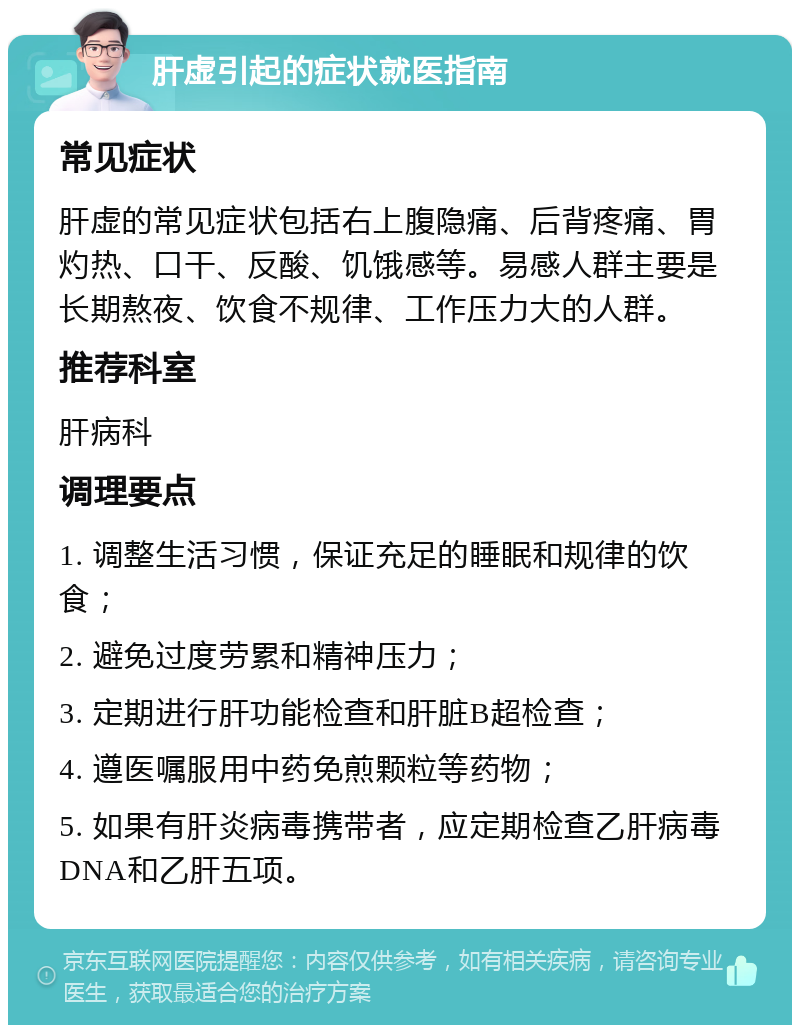 肝虚引起的症状就医指南 常见症状 肝虚的常见症状包括右上腹隐痛、后背疼痛、胃灼热、口干、反酸、饥饿感等。易感人群主要是长期熬夜、饮食不规律、工作压力大的人群。 推荐科室 肝病科 调理要点 1. 调整生活习惯，保证充足的睡眠和规律的饮食； 2. 避免过度劳累和精神压力； 3. 定期进行肝功能检查和肝脏B超检查； 4. 遵医嘱服用中药免煎颗粒等药物； 5. 如果有肝炎病毒携带者，应定期检查乙肝病毒DNA和乙肝五项。