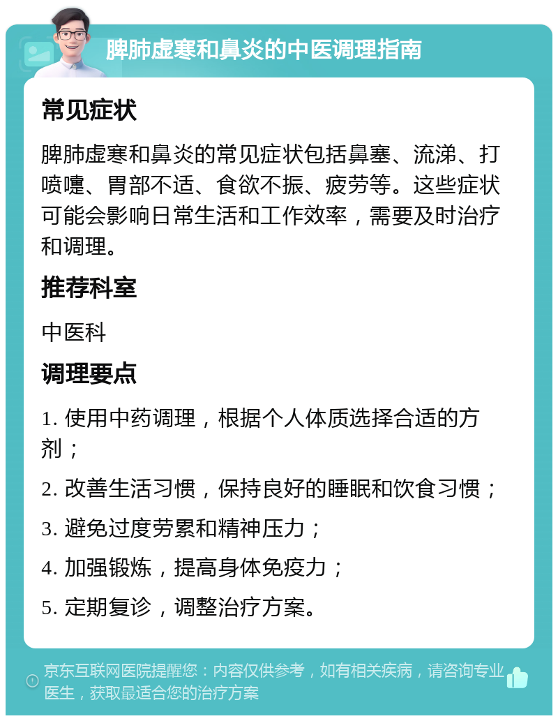 脾肺虚寒和鼻炎的中医调理指南 常见症状 脾肺虚寒和鼻炎的常见症状包括鼻塞、流涕、打喷嚏、胃部不适、食欲不振、疲劳等。这些症状可能会影响日常生活和工作效率，需要及时治疗和调理。 推荐科室 中医科 调理要点 1. 使用中药调理，根据个人体质选择合适的方剂； 2. 改善生活习惯，保持良好的睡眠和饮食习惯； 3. 避免过度劳累和精神压力； 4. 加强锻炼，提高身体免疫力； 5. 定期复诊，调整治疗方案。