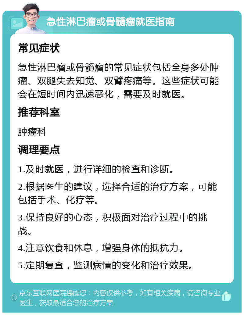 急性淋巴瘤或骨髓瘤就医指南 常见症状 急性淋巴瘤或骨髓瘤的常见症状包括全身多处肿瘤、双腿失去知觉、双臂疼痛等。这些症状可能会在短时间内迅速恶化，需要及时就医。 推荐科室 肿瘤科 调理要点 1.及时就医，进行详细的检查和诊断。 2.根据医生的建议，选择合适的治疗方案，可能包括手术、化疗等。 3.保持良好的心态，积极面对治疗过程中的挑战。 4.注意饮食和休息，增强身体的抵抗力。 5.定期复查，监测病情的变化和治疗效果。