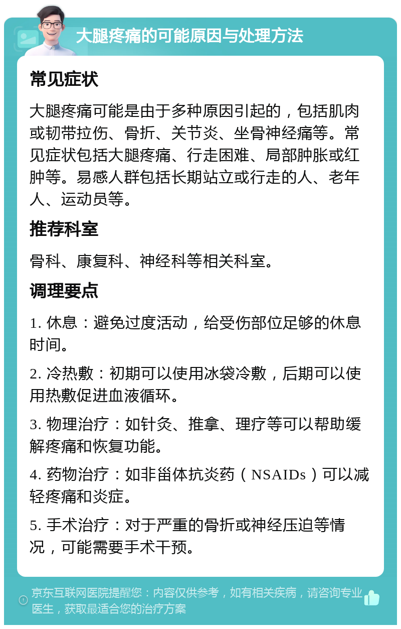 大腿疼痛的可能原因与处理方法 常见症状 大腿疼痛可能是由于多种原因引起的，包括肌肉或韧带拉伤、骨折、关节炎、坐骨神经痛等。常见症状包括大腿疼痛、行走困难、局部肿胀或红肿等。易感人群包括长期站立或行走的人、老年人、运动员等。 推荐科室 骨科、康复科、神经科等相关科室。 调理要点 1. 休息：避免过度活动，给受伤部位足够的休息时间。 2. 冷热敷：初期可以使用冰袋冷敷，后期可以使用热敷促进血液循环。 3. 物理治疗：如针灸、推拿、理疗等可以帮助缓解疼痛和恢复功能。 4. 药物治疗：如非甾体抗炎药（NSAIDs）可以减轻疼痛和炎症。 5. 手术治疗：对于严重的骨折或神经压迫等情况，可能需要手术干预。