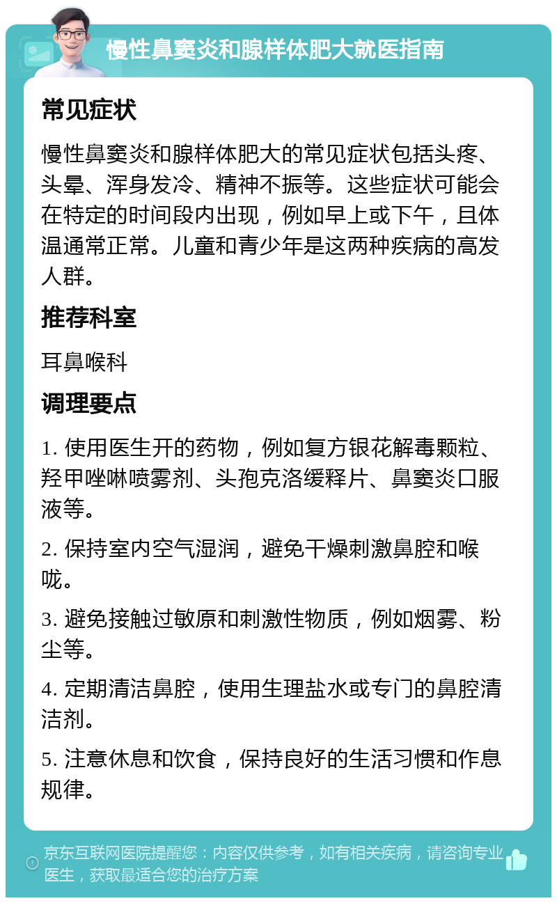 慢性鼻窦炎和腺样体肥大就医指南 常见症状 慢性鼻窦炎和腺样体肥大的常见症状包括头疼、头晕、浑身发冷、精神不振等。这些症状可能会在特定的时间段内出现，例如早上或下午，且体温通常正常。儿童和青少年是这两种疾病的高发人群。 推荐科室 耳鼻喉科 调理要点 1. 使用医生开的药物，例如复方银花解毒颗粒、羟甲唑啉喷雾剂、头孢克洛缓释片、鼻窦炎口服液等。 2. 保持室内空气湿润，避免干燥刺激鼻腔和喉咙。 3. 避免接触过敏原和刺激性物质，例如烟雾、粉尘等。 4. 定期清洁鼻腔，使用生理盐水或专门的鼻腔清洁剂。 5. 注意休息和饮食，保持良好的生活习惯和作息规律。