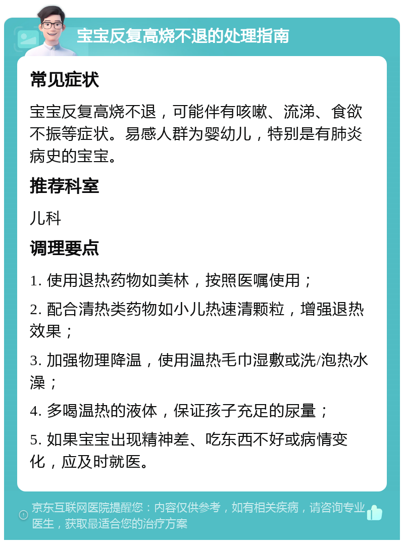 宝宝反复高烧不退的处理指南 常见症状 宝宝反复高烧不退，可能伴有咳嗽、流涕、食欲不振等症状。易感人群为婴幼儿，特别是有肺炎病史的宝宝。 推荐科室 儿科 调理要点 1. 使用退热药物如美林，按照医嘱使用； 2. 配合清热类药物如小儿热速清颗粒，增强退热效果； 3. 加强物理降温，使用温热毛巾湿敷或洗/泡热水澡； 4. 多喝温热的液体，保证孩子充足的尿量； 5. 如果宝宝出现精神差、吃东西不好或病情变化，应及时就医。