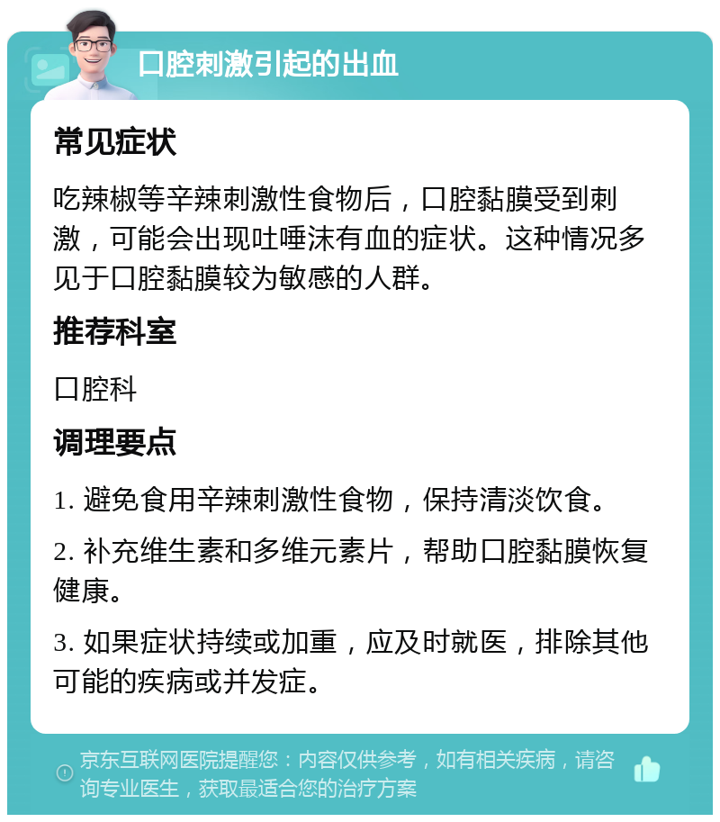 口腔刺激引起的出血 常见症状 吃辣椒等辛辣刺激性食物后，口腔黏膜受到刺激，可能会出现吐唾沫有血的症状。这种情况多见于口腔黏膜较为敏感的人群。 推荐科室 口腔科 调理要点 1. 避免食用辛辣刺激性食物，保持清淡饮食。 2. 补充维生素和多维元素片，帮助口腔黏膜恢复健康。 3. 如果症状持续或加重，应及时就医，排除其他可能的疾病或并发症。