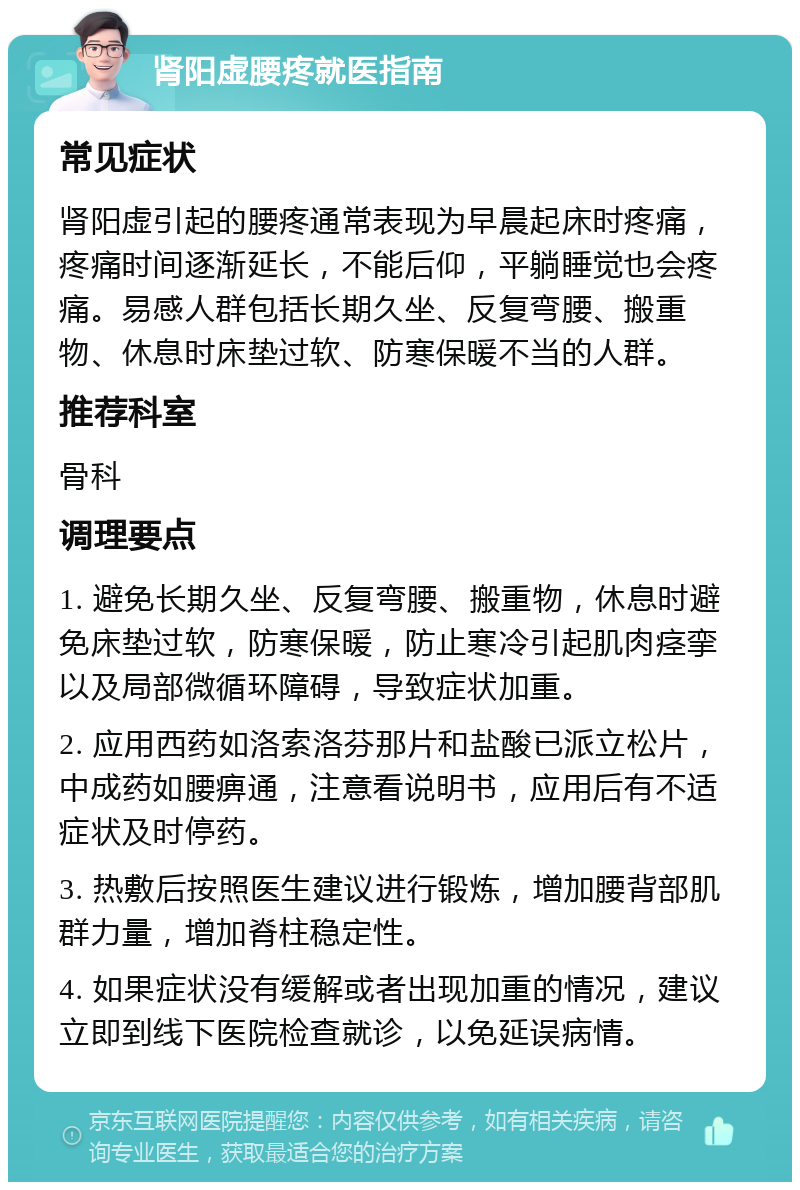 肾阳虚腰疼就医指南 常见症状 肾阳虚引起的腰疼通常表现为早晨起床时疼痛，疼痛时间逐渐延长，不能后仰，平躺睡觉也会疼痛。易感人群包括长期久坐、反复弯腰、搬重物、休息时床垫过软、防寒保暖不当的人群。 推荐科室 骨科 调理要点 1. 避免长期久坐、反复弯腰、搬重物，休息时避免床垫过软，防寒保暖，防止寒冷引起肌肉痉挛以及局部微循环障碍，导致症状加重。 2. 应用西药如洛索洛芬那片和盐酸已派立松片，中成药如腰痹通，注意看说明书，应用后有不适症状及时停药。 3. 热敷后按照医生建议进行锻炼，增加腰背部肌群力量，增加脊柱稳定性。 4. 如果症状没有缓解或者出现加重的情况，建议立即到线下医院检查就诊，以免延误病情。