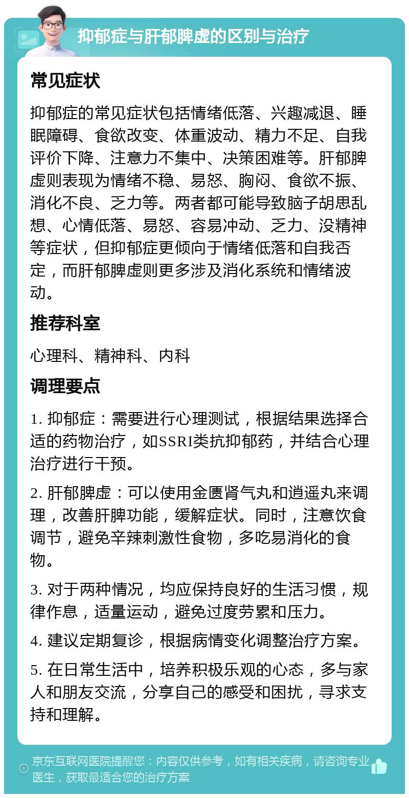 抑郁症与肝郁脾虚的区别与治疗 常见症状 抑郁症的常见症状包括情绪低落、兴趣减退、睡眠障碍、食欲改变、体重波动、精力不足、自我评价下降、注意力不集中、决策困难等。肝郁脾虚则表现为情绪不稳、易怒、胸闷、食欲不振、消化不良、乏力等。两者都可能导致脑子胡思乱想、心情低落、易怒、容易冲动、乏力、没精神等症状，但抑郁症更倾向于情绪低落和自我否定，而肝郁脾虚则更多涉及消化系统和情绪波动。 推荐科室 心理科、精神科、内科 调理要点 1. 抑郁症：需要进行心理测试，根据结果选择合适的药物治疗，如SSRI类抗抑郁药，并结合心理治疗进行干预。 2. 肝郁脾虚：可以使用金匮肾气丸和逍遥丸来调理，改善肝脾功能，缓解症状。同时，注意饮食调节，避免辛辣刺激性食物，多吃易消化的食物。 3. 对于两种情况，均应保持良好的生活习惯，规律作息，适量运动，避免过度劳累和压力。 4. 建议定期复诊，根据病情变化调整治疗方案。 5. 在日常生活中，培养积极乐观的心态，多与家人和朋友交流，分享自己的感受和困扰，寻求支持和理解。