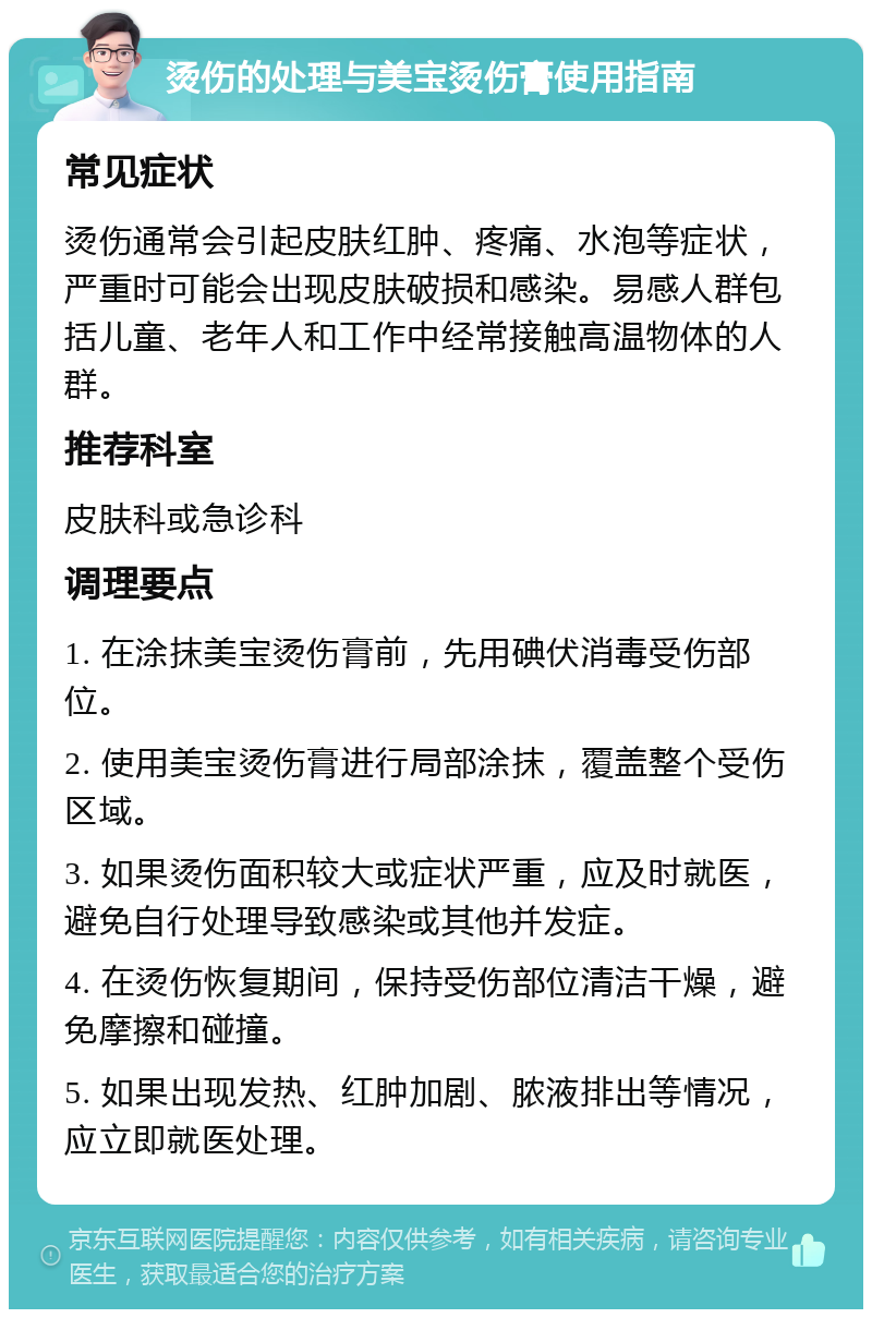 烫伤的处理与美宝烫伤膏使用指南 常见症状 烫伤通常会引起皮肤红肿、疼痛、水泡等症状，严重时可能会出现皮肤破损和感染。易感人群包括儿童、老年人和工作中经常接触高温物体的人群。 推荐科室 皮肤科或急诊科 调理要点 1. 在涂抹美宝烫伤膏前，先用碘伏消毒受伤部位。 2. 使用美宝烫伤膏进行局部涂抹，覆盖整个受伤区域。 3. 如果烫伤面积较大或症状严重，应及时就医，避免自行处理导致感染或其他并发症。 4. 在烫伤恢复期间，保持受伤部位清洁干燥，避免摩擦和碰撞。 5. 如果出现发热、红肿加剧、脓液排出等情况，应立即就医处理。