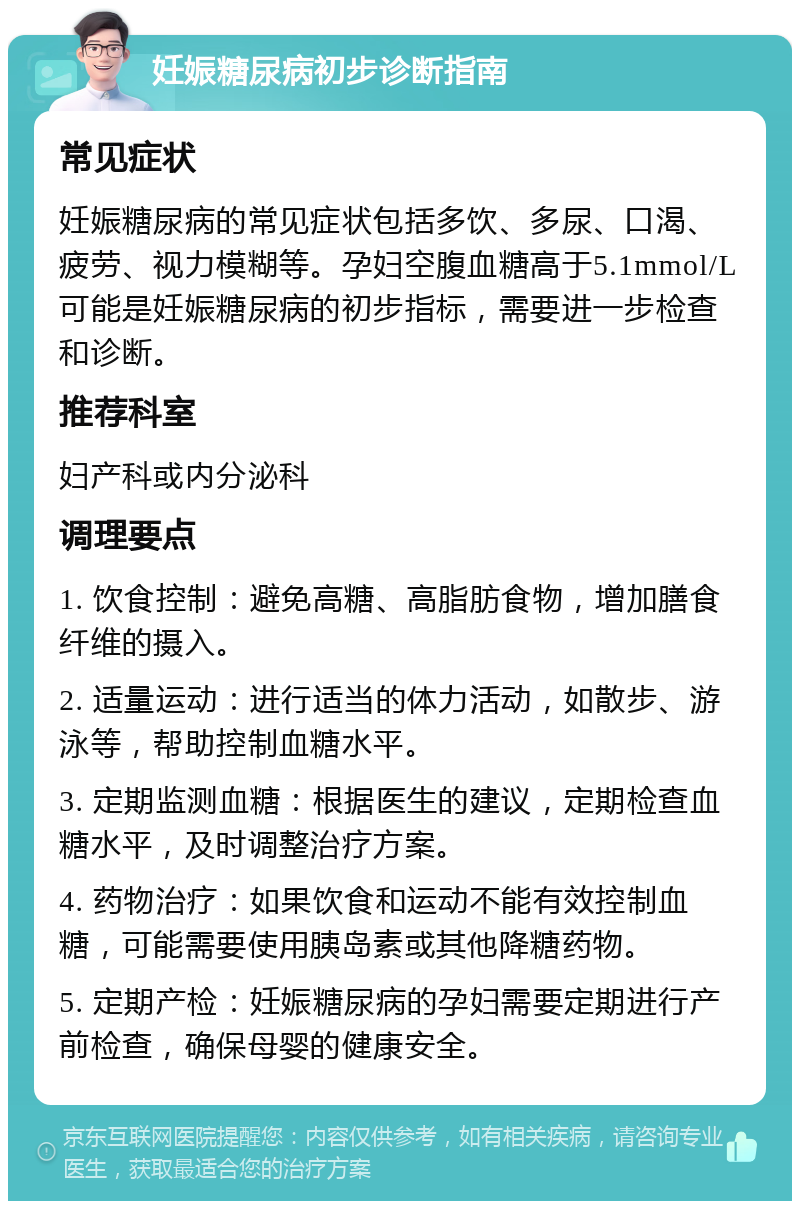 妊娠糖尿病初步诊断指南 常见症状 妊娠糖尿病的常见症状包括多饮、多尿、口渴、疲劳、视力模糊等。孕妇空腹血糖高于5.1mmol/L可能是妊娠糖尿病的初步指标，需要进一步检查和诊断。 推荐科室 妇产科或内分泌科 调理要点 1. 饮食控制：避免高糖、高脂肪食物，增加膳食纤维的摄入。 2. 适量运动：进行适当的体力活动，如散步、游泳等，帮助控制血糖水平。 3. 定期监测血糖：根据医生的建议，定期检查血糖水平，及时调整治疗方案。 4. 药物治疗：如果饮食和运动不能有效控制血糖，可能需要使用胰岛素或其他降糖药物。 5. 定期产检：妊娠糖尿病的孕妇需要定期进行产前检查，确保母婴的健康安全。