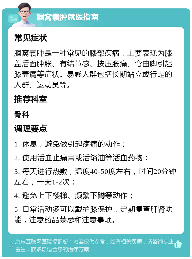 腘窝囊肿就医指南 常见症状 腘窝囊肿是一种常见的膝部疾病，主要表现为膝盖后面肿胀、有结节感、按压胀痛、弯曲脚引起膝盖痛等症状。易感人群包括长期站立或行走的人群、运动员等。 推荐科室 骨科 调理要点 1. 休息，避免做引起疼痛的动作； 2. 使用活血止痛膏或活络油等活血药物； 3. 每天进行热敷，温度40-50度左右，时间20分钟左右，一天1-2次； 4. 避免上下楼梯、频繁下蹲等动作； 5. 日常活动多可以戴护膝保护，定期复查肝肾功能，注意药品禁忌和注意事项。