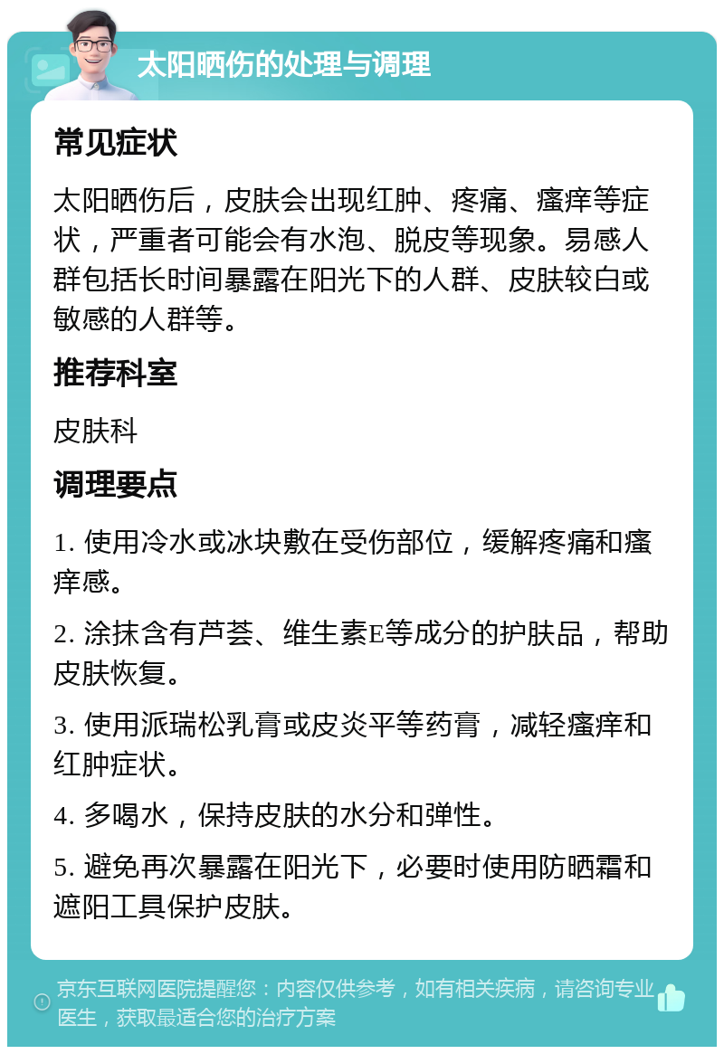 太阳晒伤的处理与调理 常见症状 太阳晒伤后，皮肤会出现红肿、疼痛、瘙痒等症状，严重者可能会有水泡、脱皮等现象。易感人群包括长时间暴露在阳光下的人群、皮肤较白或敏感的人群等。 推荐科室 皮肤科 调理要点 1. 使用冷水或冰块敷在受伤部位，缓解疼痛和瘙痒感。 2. 涂抹含有芦荟、维生素E等成分的护肤品，帮助皮肤恢复。 3. 使用派瑞松乳膏或皮炎平等药膏，减轻瘙痒和红肿症状。 4. 多喝水，保持皮肤的水分和弹性。 5. 避免再次暴露在阳光下，必要时使用防晒霜和遮阳工具保护皮肤。