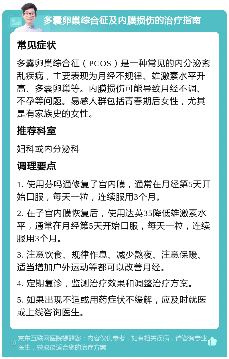 多囊卵巢综合征及内膜损伤的治疗指南 常见症状 多囊卵巢综合征（PCOS）是一种常见的内分泌紊乱疾病，主要表现为月经不规律、雄激素水平升高、多囊卵巢等。内膜损伤可能导致月经不调、不孕等问题。易感人群包括青春期后女性，尤其是有家族史的女性。 推荐科室 妇科或内分泌科 调理要点 1. 使用芬吗通修复子宫内膜，通常在月经第5天开始口服，每天一粒，连续服用3个月。 2. 在子宫内膜恢复后，使用达英35降低雄激素水平，通常在月经第5天开始口服，每天一粒，连续服用3个月。 3. 注意饮食、规律作息、减少熬夜、注意保暖、适当增加户外运动等都可以改善月经。 4. 定期复诊，监测治疗效果和调整治疗方案。 5. 如果出现不适或用药症状不缓解，应及时就医或上线咨询医生。