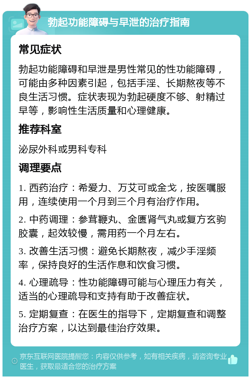 勃起功能障碍与早泄的治疗指南 常见症状 勃起功能障碍和早泄是男性常见的性功能障碍，可能由多种因素引起，包括手淫、长期熬夜等不良生活习惯。症状表现为勃起硬度不够、射精过早等，影响性生活质量和心理健康。 推荐科室 泌尿外科或男科专科 调理要点 1. 西药治疗：希爱力、万艾可或金戈，按医嘱服用，连续使用一个月到三个月有治疗作用。 2. 中药调理：参茸鞭丸、金匮肾气丸或复方玄驹胶囊，起效较慢，需用药一个月左右。 3. 改善生活习惯：避免长期熬夜，减少手淫频率，保持良好的生活作息和饮食习惯。 4. 心理疏导：性功能障碍可能与心理压力有关，适当的心理疏导和支持有助于改善症状。 5. 定期复查：在医生的指导下，定期复查和调整治疗方案，以达到最佳治疗效果。