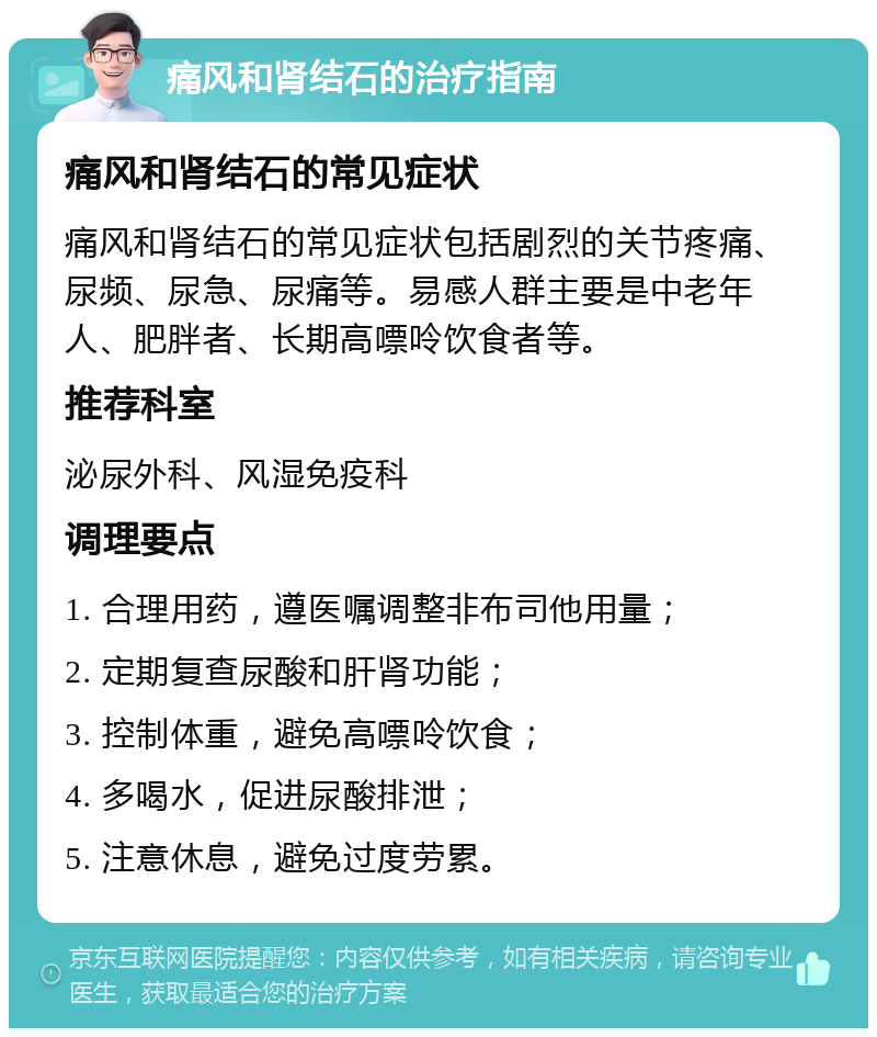 痛风和肾结石的治疗指南 痛风和肾结石的常见症状 痛风和肾结石的常见症状包括剧烈的关节疼痛、尿频、尿急、尿痛等。易感人群主要是中老年人、肥胖者、长期高嘌呤饮食者等。 推荐科室 泌尿外科、风湿免疫科 调理要点 1. 合理用药，遵医嘱调整非布司他用量； 2. 定期复查尿酸和肝肾功能； 3. 控制体重，避免高嘌呤饮食； 4. 多喝水，促进尿酸排泄； 5. 注意休息，避免过度劳累。