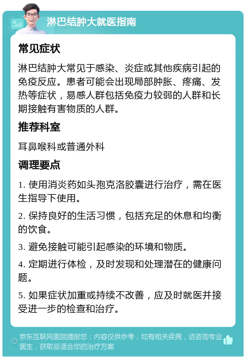 淋巴结肿大就医指南 常见症状 淋巴结肿大常见于感染、炎症或其他疾病引起的免疫反应。患者可能会出现局部肿胀、疼痛、发热等症状，易感人群包括免疫力较弱的人群和长期接触有害物质的人群。 推荐科室 耳鼻喉科或普通外科 调理要点 1. 使用消炎药如头孢克洛胶囊进行治疗，需在医生指导下使用。 2. 保持良好的生活习惯，包括充足的休息和均衡的饮食。 3. 避免接触可能引起感染的环境和物质。 4. 定期进行体检，及时发现和处理潜在的健康问题。 5. 如果症状加重或持续不改善，应及时就医并接受进一步的检查和治疗。