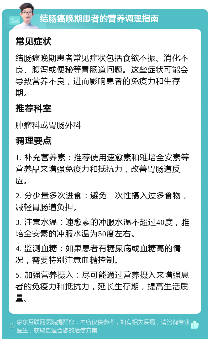 结肠癌晚期患者的营养调理指南 常见症状 结肠癌晚期患者常见症状包括食欲不振、消化不良、腹泻或便秘等胃肠道问题。这些症状可能会导致营养不良，进而影响患者的免疫力和生存期。 推荐科室 肿瘤科或胃肠外科 调理要点 1. 补充营养素：推荐使用速愈素和雅培全安素等营养品来增强免疫力和抵抗力，改善胃肠道反应。 2. 分少量多次进食：避免一次性摄入过多食物，减轻胃肠道负担。 3. 注意水温：速愈素的冲服水温不超过40度，雅培全安素的冲服水温为50度左右。 4. 监测血糖：如果患者有糖尿病或血糖高的情况，需要特别注意血糖控制。 5. 加强营养摄入：尽可能通过营养摄入来增强患者的免疫力和抵抗力，延长生存期，提高生活质量。