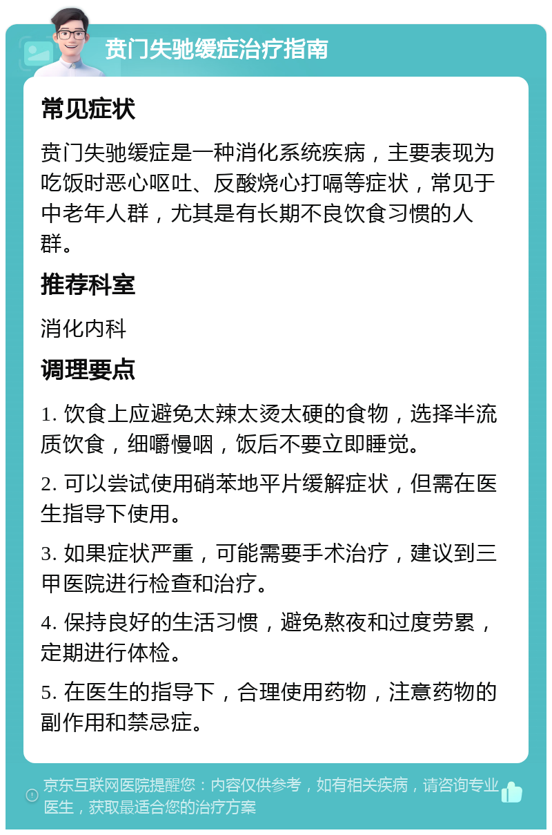 贲门失驰缓症治疗指南 常见症状 贲门失驰缓症是一种消化系统疾病，主要表现为吃饭时恶心呕吐、反酸烧心打嗝等症状，常见于中老年人群，尤其是有长期不良饮食习惯的人群。 推荐科室 消化内科 调理要点 1. 饮食上应避免太辣太烫太硬的食物，选择半流质饮食，细嚼慢咽，饭后不要立即睡觉。 2. 可以尝试使用硝苯地平片缓解症状，但需在医生指导下使用。 3. 如果症状严重，可能需要手术治疗，建议到三甲医院进行检查和治疗。 4. 保持良好的生活习惯，避免熬夜和过度劳累，定期进行体检。 5. 在医生的指导下，合理使用药物，注意药物的副作用和禁忌症。