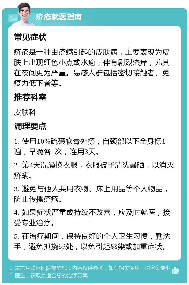 疥疮就医指南 常见症状 疥疮是一种由疥螨引起的皮肤病，主要表现为皮肤上出现红色小点或水疱，伴有剧烈瘙痒，尤其在夜间更为严重。易感人群包括密切接触者、免疫力低下者等。 推荐科室 皮肤科 调理要点 1. 使用10%硫磺软膏外搽，自颈部以下全身搽1遍，早晚各1次，连用3天。 2. 第4天洗澡换衣服，衣服被子清洗暴晒，以消灭疥螨。 3. 避免与他人共用衣物、床上用品等个人物品，防止传播疥疮。 4. 如果症状严重或持续不改善，应及时就医，接受专业治疗。 5. 在治疗期间，保持良好的个人卫生习惯，勤洗手，避免抓挠患处，以免引起感染或加重症状。