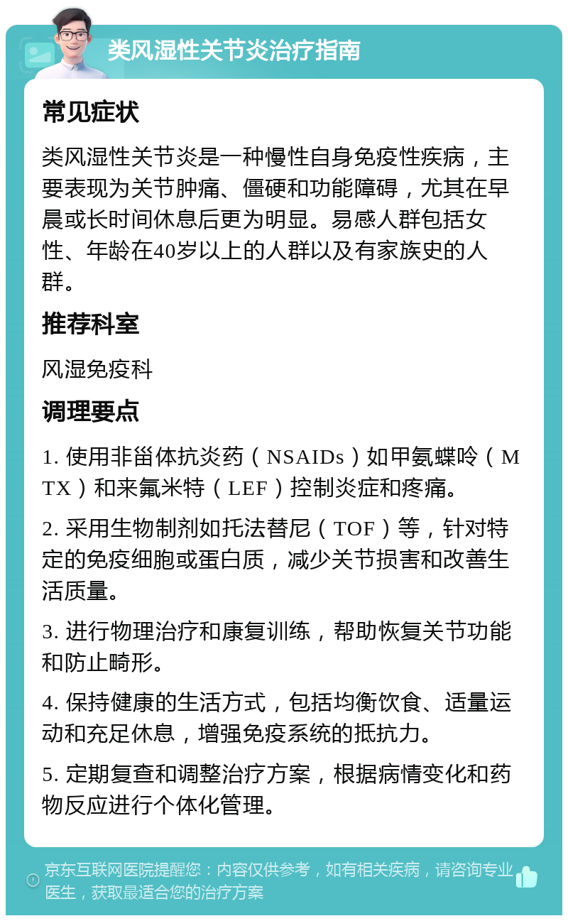 类风湿性关节炎治疗指南 常见症状 类风湿性关节炎是一种慢性自身免疫性疾病，主要表现为关节肿痛、僵硬和功能障碍，尤其在早晨或长时间休息后更为明显。易感人群包括女性、年龄在40岁以上的人群以及有家族史的人群。 推荐科室 风湿免疫科 调理要点 1. 使用非甾体抗炎药（NSAIDs）如甲氨蝶呤（MTX）和来氟米特（LEF）控制炎症和疼痛。 2. 采用生物制剂如托法替尼（TOF）等，针对特定的免疫细胞或蛋白质，减少关节损害和改善生活质量。 3. 进行物理治疗和康复训练，帮助恢复关节功能和防止畸形。 4. 保持健康的生活方式，包括均衡饮食、适量运动和充足休息，增强免疫系统的抵抗力。 5. 定期复查和调整治疗方案，根据病情变化和药物反应进行个体化管理。