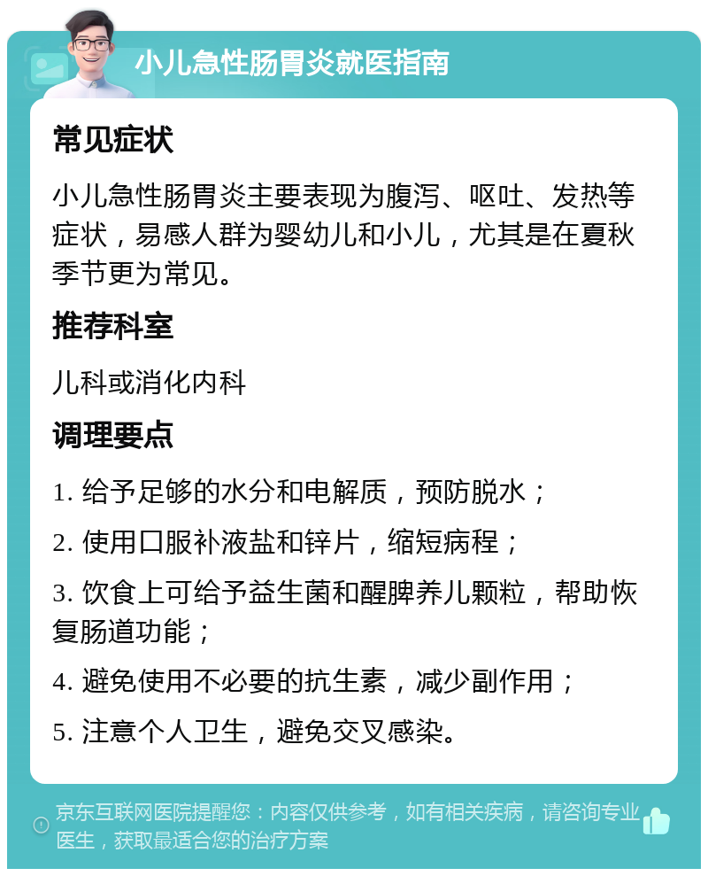 小儿急性肠胃炎就医指南 常见症状 小儿急性肠胃炎主要表现为腹泻、呕吐、发热等症状，易感人群为婴幼儿和小儿，尤其是在夏秋季节更为常见。 推荐科室 儿科或消化内科 调理要点 1. 给予足够的水分和电解质，预防脱水； 2. 使用口服补液盐和锌片，缩短病程； 3. 饮食上可给予益生菌和醒脾养儿颗粒，帮助恢复肠道功能； 4. 避免使用不必要的抗生素，减少副作用； 5. 注意个人卫生，避免交叉感染。