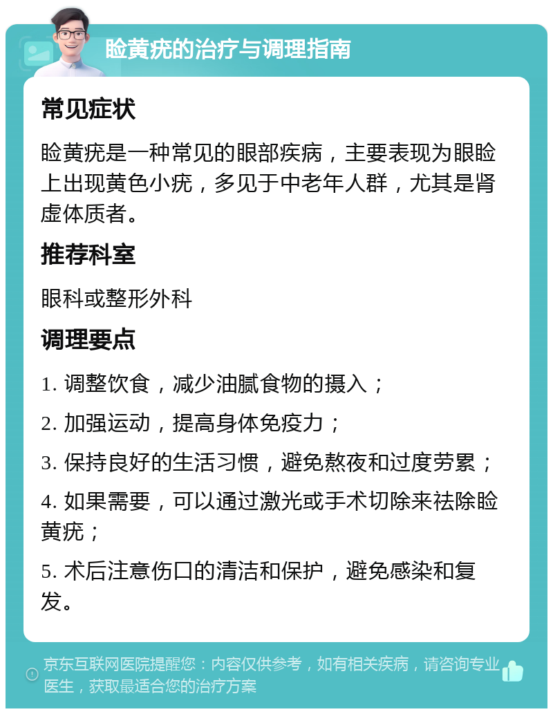 睑黄疣的治疗与调理指南 常见症状 睑黄疣是一种常见的眼部疾病，主要表现为眼睑上出现黄色小疣，多见于中老年人群，尤其是肾虚体质者。 推荐科室 眼科或整形外科 调理要点 1. 调整饮食，减少油腻食物的摄入； 2. 加强运动，提高身体免疫力； 3. 保持良好的生活习惯，避免熬夜和过度劳累； 4. 如果需要，可以通过激光或手术切除来祛除睑黄疣； 5. 术后注意伤口的清洁和保护，避免感染和复发。