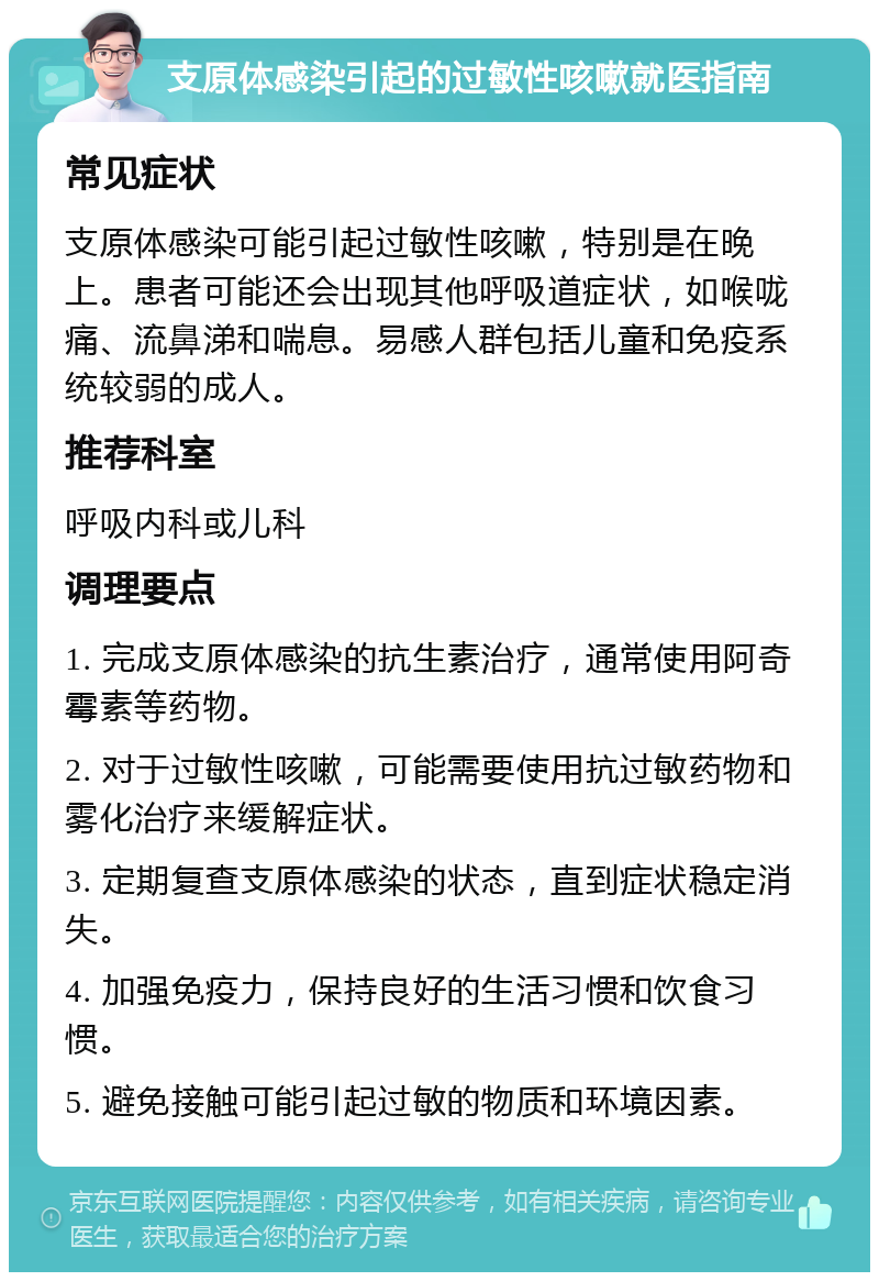 支原体感染引起的过敏性咳嗽就医指南 常见症状 支原体感染可能引起过敏性咳嗽，特别是在晚上。患者可能还会出现其他呼吸道症状，如喉咙痛、流鼻涕和喘息。易感人群包括儿童和免疫系统较弱的成人。 推荐科室 呼吸内科或儿科 调理要点 1. 完成支原体感染的抗生素治疗，通常使用阿奇霉素等药物。 2. 对于过敏性咳嗽，可能需要使用抗过敏药物和雾化治疗来缓解症状。 3. 定期复查支原体感染的状态，直到症状稳定消失。 4. 加强免疫力，保持良好的生活习惯和饮食习惯。 5. 避免接触可能引起过敏的物质和环境因素。